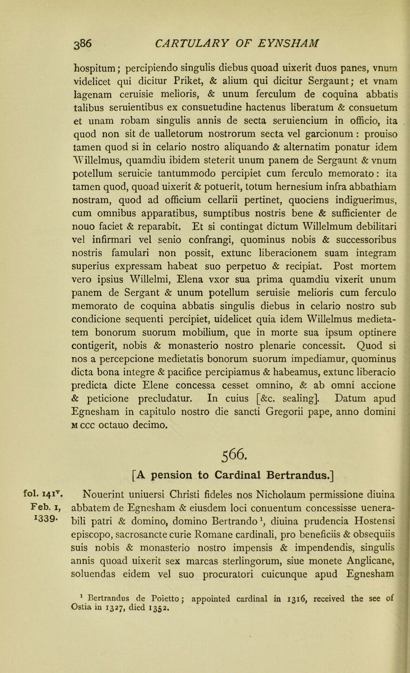 hospitum; percipiendo singulis diebus quoad uixerit duos panes, vnum videlicet qui dicitur Priket, & alium qui dicitur Sergaunt; et vnam lagenam ceruisie melioris, & unum ferculum de coquina abbatis talibus seruientibus ex consuetudine hactenus liberatum & consuetum et unam robam singulis annis de secta seruiencium in officio, ita quod non sit de ualletorum nostrorum secta vel garcionum: prouiso tamen quod si in celario nostro aliquando & alternatim ponatur idem Willelmus, quamdiu ibidem steterit unum panem de Sergaunt & vnum potellum seruicie tantummodo percipiet cum ferculo memorato: ita tamen quod, quoad uixerit & potuerit, totum hernesium infra abbathiam nostram, quod ad officium cellarii pertinet, quociens indiguerimus, cum omnibus apparatibus, sumptibus nostris bene & sufficienter de nouo faciet & reparabit. Et si contingat dictum Willelmum debilitari vel infirmari vel senio confrangi, quominus nobis & successoribus nostris famulari non possit, extunc liberacionem suam integram superius expressam habeat suo perpetuo & recipiat. Post mortem vero ipsius Willelmi, Elena vxor sua prirna quamdiu vixerit unum panem de Sergant & unum potellum seruisie melioris cum ferculo memorato de coquina abbatis singulis diebus in celario nostro sub condicione sequenti percipiet, uidelicet quia idem Willelmus medieta- tem bonorum suorum mobilium, que in morte sua ipsum optinere contigerit, nobis & monasterio nostro plenarie concessit. Quod si nos a percepcione medietatis bonorum suorum impediamur, quominus dicta bona integre & pacifice percipiamus & habeamus, extunc liberacio predicta dicte Elene concessa cesset omnino, & ab omni accione & peticione precludatur. In cuius [&c. sealing]. Datum apud Egnesham in capitulo nostro die sancti Gregorii pape, anno domini m ccc octauo decimo. 566. [A pension to Cardinal Bertrandus.] fol. i4iv. Nouerint uniuersi Christi fideles nos Nicholaum permissione diuina Feb. 1, abbatem de Egnesham & eiusdem loci conuentum concessisse uenera- I339- bili patri & domino, domino Bertrandodiuina prudencia Hostensi episcopo, sacrosancte curie Romane cardinali, pro beneficiis & obsequiis suis nobis & monasterio nostro impensis & impendendis, singulis annis quoad uixerit sex marcas sterlingorum, siue monete Anglicane, soluendas eidem vel suo procuratori cuicunque apud Egnesham 1 Bertrandus de Poietto; appointed cardinal in 1316, received the see of Ostia in 1327, died 1352.