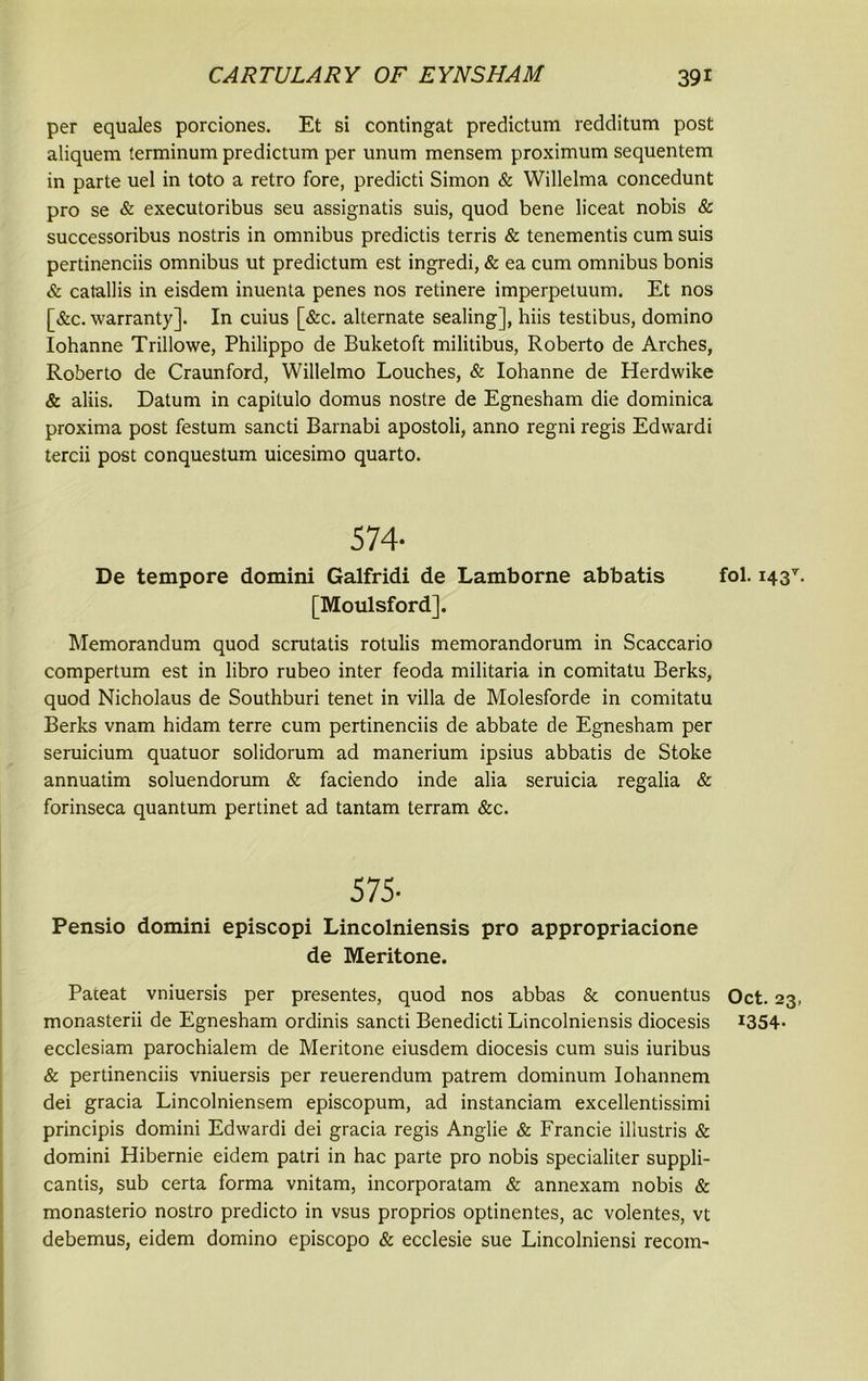 per equales porciones. Et si contingat predictum redditum post aliquem terminum predictum per unum mensem proximum sequentem in parte uel in toto a retro fore, predicti Simon & Willelma concedunt pro se & executoribus seu assignatis suis, quod bene liceat nobis & successoribus nostris in omnibus predictis terris & tenementis cum suis pertinenciis omnibus ut predictum est ingredi, & ea cum omnibus bonis & catallis in eisdem inuenta penes nos retinere imperpetuum. Et nos [&c. warranty]. In cuius [&c. alternate sealing], hiis testibus, domino Iohanne Trillowe, Philippo de Buketoft militibus, Roberto de Arches, Roberto de Craunford, Willelmo Louches, & Iohanne de Herdwike & aliis. Datum in capitulo domus nostre de Egnesham die dominica proxima post festum sancti Barnabi apostoli, anno regni regis Edwardi tercii post conquestum uicesimo quarto. 574- De tempore domini Galfridi de Lamborne abbatis [Moulsford]. Memorandum quod scrutatis rotulis memorandorum in Scaccario compertum est in libro rubeo inter feoda militaria in comitatu Berks, quod Nicholaus de Southburi tenet in villa de Molesforde in comitatu Berks vnam hidam terre cum pertinenciis de abbate de Egnesham per seruicium quatuor solidorum ad manerium ipsius abbatis de Stoke annuatim soluendorum & faciendo inde alia seruicia regalia & forinseca quantum pertinet ad tantam terram &c. 5 75- Pensio domini episcopi Lincolniensis pro appropriacione de Meritone. Pateat vniuersis per presentes, quod nos abbas & conuentus monasterii de Egnesham ordinis sancti Benedicti Lincolniensis diocesis ecclesiam parochialem de Meritone eiusdem diocesis cum suis iuribus & pertinenciis vniuersis per reuerendum patrem dominum Iohannem dei gracia Lincolniensem episcopum, ad instanciam excellentissimi principis domini Edwardi dei gracia regis Anglie & Francie illustris & domini Hibernie eidem patri in hac parte pro nobis specialiter suppli- cantis, sub certa forma vnitam, incorporatam & annexam nobis & monasterio nostro predicto in vsus proprios optinentes, ac volentes, vt debemus, eidem domino episcopo & ecclesie sue Lincolniensi recoin- fol. i43T. Oct. 23, 1354.