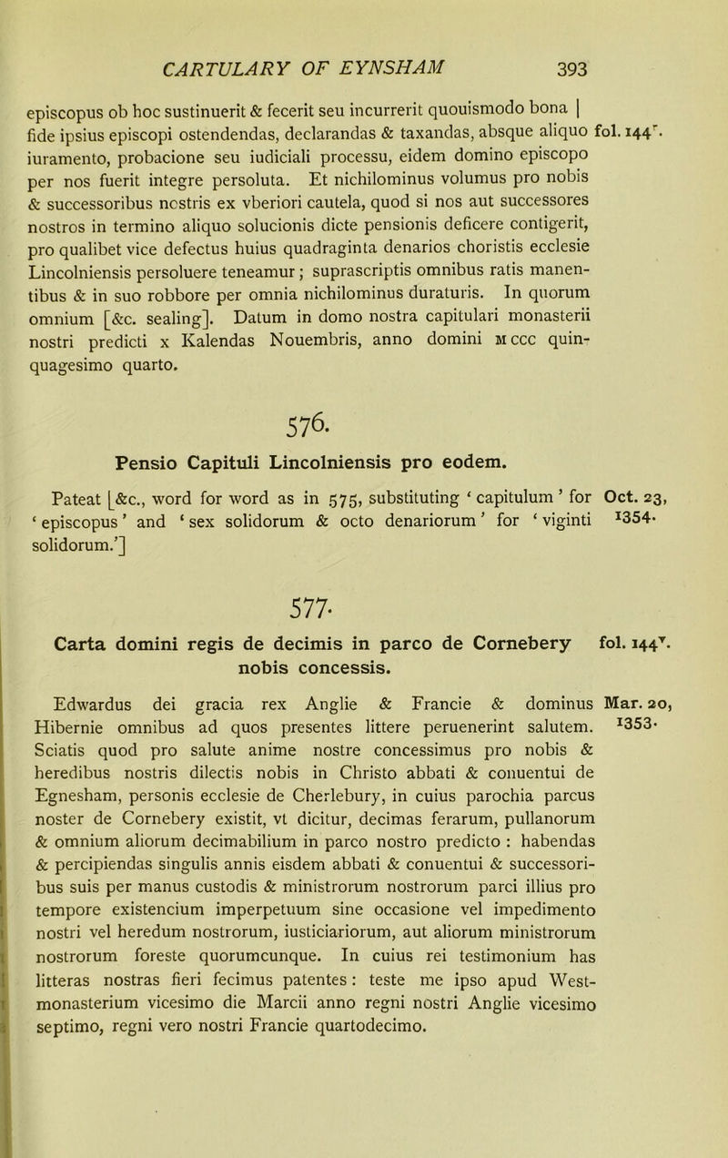 episcopus ob hoc sustinuerit & fecerit seu incurrerit quouismodo bona | fide ipsius episcopi ostendendas, declarandas & taxandas, absque aliquo fol. 144 . iuramento, probacione seu iudiciali processu, eidem domino episcopo per nos fuerit integre persoluta. Et nichilominus volumus pro nobis & successoribus ncstris ex vberiori cautela, quod si nos aut successores nostros in termino aliquo solucionis dicte pensionis deficere contigerit, pro qualibet vice defectus huius quadraginta denarios choristis ecclesie Lincolniensis persoluere teneamur; suprascriptis omnibus ratis manen- tibus & in suo robbore per omnia nichilominus duraturis. In quorum omnium [&c. sealing]. Datum in domo nostra capitulari monasterii nostri predicti x Kalendas Nouembris, anno domini mccc quin- quagesimo quarto. 576. Pensio Capituli Lincolniensis pro eodem. Pateat [_&c., word for word as in 575, substituting ‘ capitulum ’ for Oct. 23, ‘ episcopus ’ and ‘ sex solidorum & octo denariorum ’ for ‘ viginti I354* solidorum.’] 577- Carta domini regis de decimis in parco de Cornebery fol. i44v. nobis concessis. Edwardus dei gracia rex Anglie & Francie & dominus Mar. 20, Hibernie omnibus ad quos presentes littere peruenerint salutem. I353- Sciatis quod pro salute anime nostre concessimus pro nobis & heredibus nostris dilectis nobis in Christo abbati & conuentui de Egnesham, personis ecclesie de Cherlebury, in cuius parochia parcus noster de Cornebery existit, vt dicitur, decimas ferarum, pullanorum & omnium aliorum decimabilium in parco nostro predicto : habendas & percipiendas singulis annis eisdem abbati & conuentui & successori- bus suis per manus custodis & ministrorum nostrorum parci illius pro tempore existencium imperpetuum sine occasione vel impedimento nostri vel heredum nostrorum, iusticiariorum, aut aliorum ministrorum nostrorum foreste quorumcunque. In cuius rei testimonium has litteras nostras fieri fecimus patentes: teste me ipso apud West- monasterium vicesimo die Marcii anno regni nostri Anglie vicesimo septimo, regni vero nostri Francie quartodecimo.