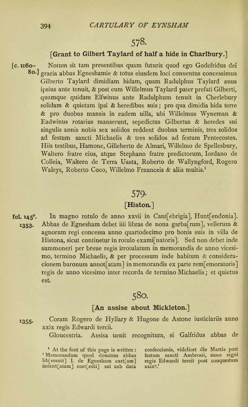 [c. 1160- 80. fol. 14 5r. 1353. 1355- 578- [Grant to Gilbert Taylard of half a hide in Charlbury.] Notum sit tam presentibus quam futuris quod ego Godefridus dei ] gracia abbas Egneshamie & totus eiusdem loci conuentus concessimus Gilberto Taylard dimidiam hidam, quam Radulphus Taylard auus ipsius ante tenuit, & post eum Willelmus Taylard pater prefati Gilberti, quamque quidam Elfwinus ante Radulphum tenuit in Cherlebury solidam & quietam ipsi & heredibus suis; pro qua dimidia hida terre & pro duobus mansis in eadem uilla, ubi Willelmus Wyneman & Eadwinus rotarius manserunt, sepedictus Gilbertus & heredes sui singulis annis nobis sex solidos reddent duobus terminis, tres solidos ad festum sancti Michaelis & tres solidos ad festum Pentecostes. Hiis testibus, Hamone, Gilleberto de Almari, Willelmo de Spellesbury, Waltero fratre eius, atque Stephano fratre predictorum, Iordano de Colleia, Waltero de Terra Uasta, Roberto de Wallyngford, Rogero Waleys, Roberto Coco, Willelmo Fraunceis & aliis multis.1 579- [Histon.] In magno rotulo de anno xxvii in Cant[ebrigia], Hunt[endonia]. Abbas de Egnesham debet iiii libras de nona garba[rum], vellerum & agnorum regi concessa anno quartodecimo pro bonis suis in villa de Histona, sicut continetur in rotulo exami[natoris]. Sed non debet inde summoneri per breue regis irrotulatum in memorandis de anno vicesi- mo, termino Michaelis, & per processum inde habitum & considera- cionem baronum annot[atam] in memorandis ex parte rem[emoratoris] regis de anno vicesimo inter recorda de termino Michaelis; et quietus est. 580. [An assise about Mickleton.] Coram Rogero de Hyllary & Hugone de Astone iusticiariis anno xxix regis Edwardi tercii. Gloucestria. Assisa uenit recognitura, si Galfridus abbas de 1 At the foot of this page is written : confeccionis, videlicet die Martis post ‘ Memorandum quod dominus abbas festum sancti Ambrosii, anno regni lib[erauit] I. de Egnesham cart[am] regis Edwardi tercii post conquestum indent[atam] corr[ediij sui sub data xxix0.’