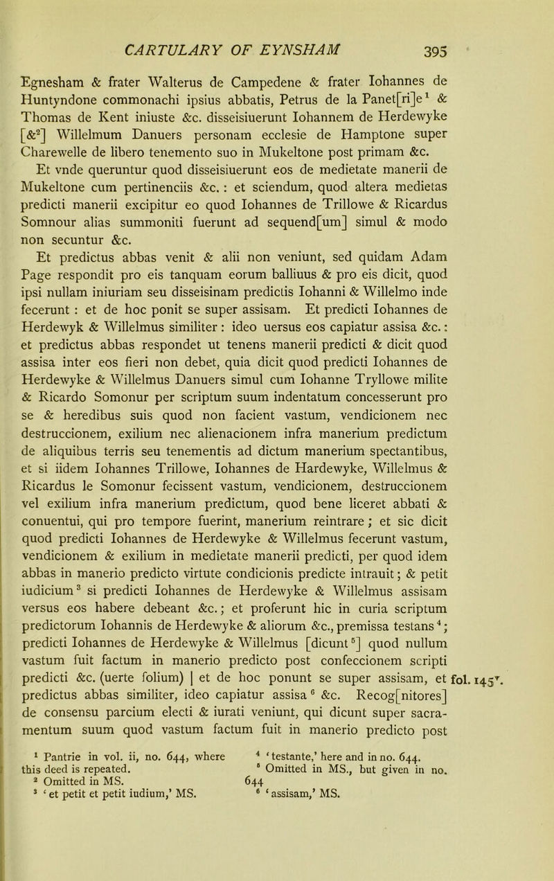 Egnesham & frater Walterus de Campedene & frater Iohannes de Huntyndone commonachi ipsius abbatis, Petrus de la Panet[ri]e1 & Thomas de Kent iniuste &c. disseisiuerunt Iohannem de Herdewyke [&2] Willelmum Danuers personam ecclesie de Hamptone super Charewelle de libero tenemento suo in Mukeltone post primam &c. Et vnde queruntur quod disseisiuerunt eos de medietate manerii de Mukeltone cum pertinenciis &c.: et sciendum, quod altera medietas predicti manerii excipitur eo quod Iohannes de Trillowe & Ricardus Somnour alias summoniti fuerunt ad sequend[um] simul & modo non secuntur &c. Et predictus abbas venit & alii non veniunt, sed quidam Adam Page respondit pro eis tanquam eorum balliuus & pro eis dicit, quod ipsi nullam iniuriam seu disseisinam prediclis Iohanni & Willelmo inde fecerunt : et de hoc ponit se super assisam. Et predicti Iohannes de Herdewyk & Willelmus similiter : ideo uersus eos capiatur assisa &c.: et predictus abbas respondet ut tenens manerii predicti & dicit quod assisa inter eos fieri non debet, quia dicit quod predicti Iohannes de Herdewyke & Willelmus Danuers simul cum Iohanne Tryllowe milite & Ricardo Somonur per scriptum suum indentatum concesserunt pro se & heredibus suis quod non facient vastum, vendicionem nec destruccionem, exilium nec alienacionem infra manerium predictum de aliquibus terris seu tenementis ad dictum manerium spectantibus, et si iidem Iohannes Trillowe, Iohannes de Hardewyke, Willelmus & Ricardus le Somonur fecissent vastum, vendicionem, destruccionem vel exilium infra manerium predictum, quod bene liceret abbati & conuentui, qui pro tempore fuerint, manerium reintrare; et sic dicit quod predicti Iohannes de Herdewyke & Willelmus fecerunt vastum, vendicionem & exilium in medietate manerii predicti, per quod idem abbas in manerio predicto virtute condicionis predicte intrauit; & petit iudicium3 si predicti Iohannes de Herdewyke & Willelmus assisam versus eos habere debeant &c.; et proferunt hie in curia scriptum predictorum Iohannis de Herdewyke & aliorum &c., premissa testans4; predicti Iohannes de Herdewyke & Willelmus [dicunt6] quod nullum vastum fuit factum in manerio predicto post confeccionem scripti predicti &c. (uerte folium) | et de hoc ponunt se super assisam, et fol. 145T. predictus abbas similiter, ideo capiatur assisa 6 &c. Recog[nitores] de consensu parcium electi & iurati veniunt, qui dicunt super sacra- mentum suum quod vastum factum fuit in manerio predicto post 1 Pantrie in vol. ii, no. 644, where this deed is repeated. 2 Omitted in MS. 5 ‘ et petit et petit iridium,’ MS. 4 ‘ testante,’ here and in no. 644. “ Omitted in MS., but given in no. 644 6 ‘assisam,’ MS.