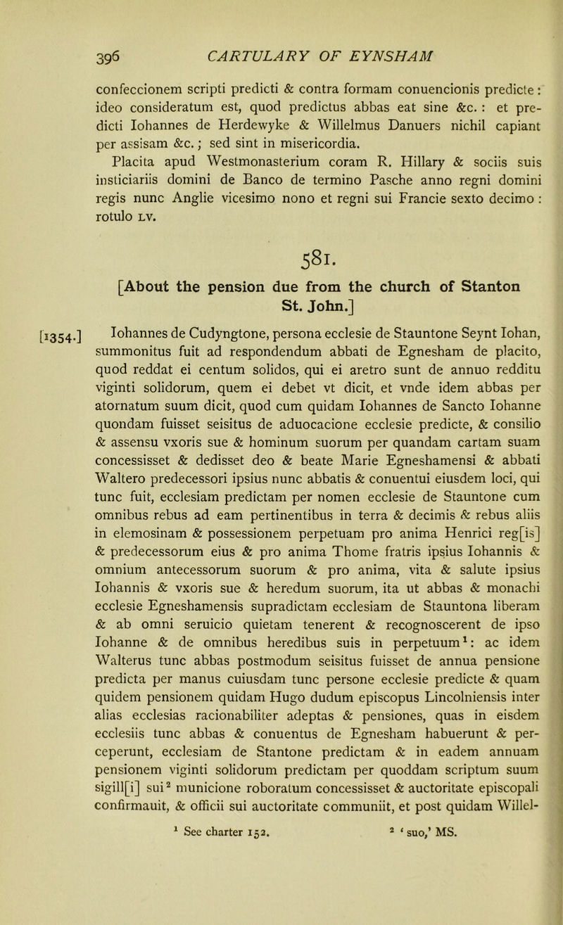 [1354-] confeccionem scripti predicti & contra formam conuencionis predicte: ideo consideratum est, quod predictus abbas eat sine &c. : et pre- dicti Iohannes de Herdewyke & Willelmus Danuers nichil capiant per assisam &c.; sed sint in misericordia. Placita apud Westmonasterium coram R. Hillary & sociis suis insliciariis domini de Banco de termino Pasche anno regni domini regis nunc Anglie vicesimo nono et regni sui Francie sexto decimo : rotulo lv. 581. [About the pension due from the church of Stanton St. John.] Iohannes de Cudyngtone, persona ecclesie de Stauntone Seynt Iohan, summonitus fuit ad respondendum abbati de Egnesham de placito, quod reddat ei centum solidos, qui ei aretro sunt de annuo redditu viginti solidorum, quern ei debet vt dicit, et vnde idem abbas per atornatum suum dicit, quod cum quidam Iohannes de Sancto Iohanne quondam fuisset seisitus de aduocacione ecclesie predicte, & consilio & assensu vxoris sue & hominum suorum per quandam cartam suam concessisset & dedisset deo & beate Marie Egneshamensi & abbati Waltero predecessori ipsius nunc abbatis & conuentui eiusdem loci, qui tunc fuit, ecclesiam predictam per nomen ecclesie de Stauntone cum omnibus rebus ad earn pertinentibus in terra & decimis & rebus aliis in elemosinam & possessionem perpetuam pro anima Henrici reg[is] & predecessorum eius & pro anima Thome fratris ipsius Iohannis & omnium antecessorum suorum & pro anima, vita & salute ipsius Iohannis & vxoris sue & heredum suorum, ita ut abbas & monachi ecclesie Egneshamensis supradictam ecclesiam de Stauntona liberam & ab omni seruicio quietam tenerent & recognoscerent de ipso Iohanne & de omnibus heredibus suis in perpetuum1: ac idem Walterus tunc abbas postmodum seisitus fuisset de annua pensione predicta per manus cuiusdam tunc persone ecclesie predicte & quam quidem pensionem quidam Hugo dudum episcopus Lincolniensis inter alias ecclesias racionabiliter adeptas & pensiones, quas in eisdem ecclesiis tunc abbas & conuentus de Egnesham habuerunt & per- ceperunt, ecclesiam de Stantone predictam & in eadem annuam pensionem viginti solidorum predictam per quoddam scriptum suum sigill[i] sui2 municione roboralum concessisset & auctoritate episcopali confirmauit, & officii sui auctoritate communiit, et post quidam Willel- 1 See charter 15a. 2 ‘ suo,’ MS.