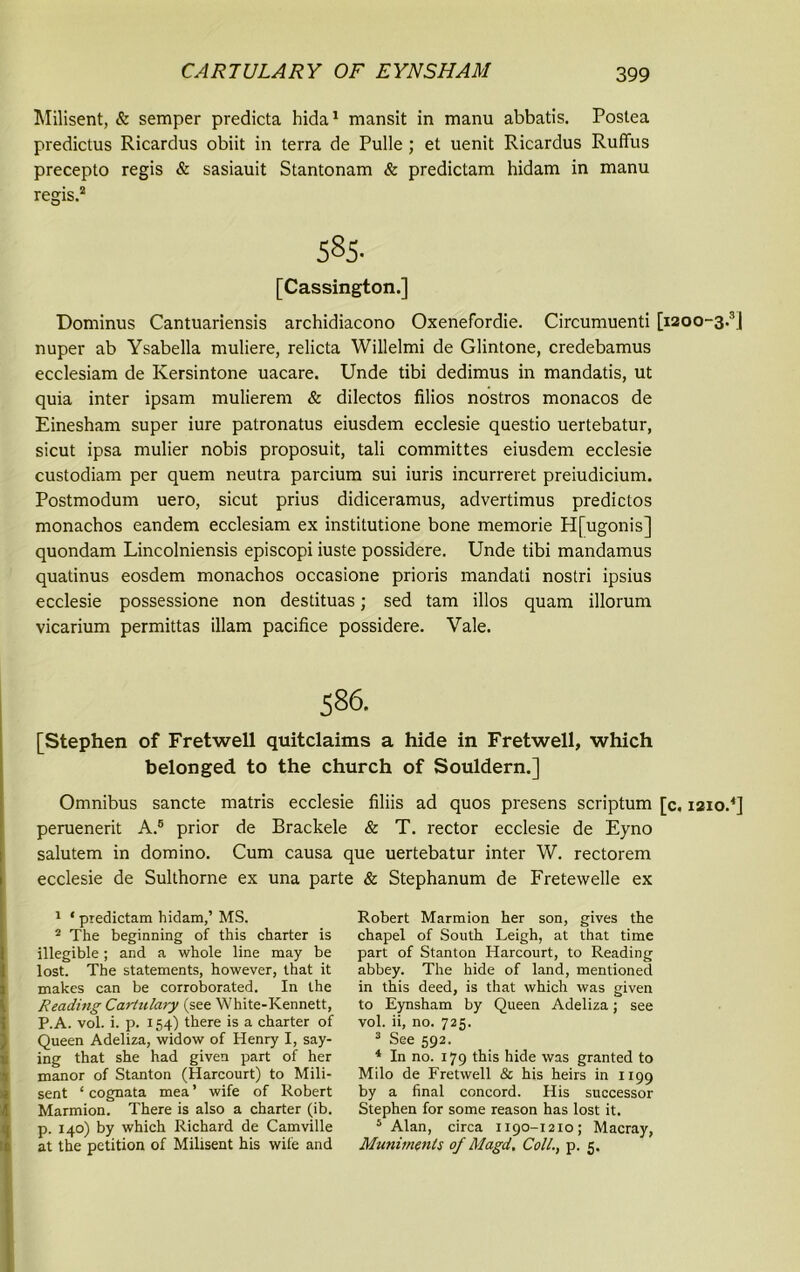 Milisent, & semper predicta hida1 mansit in manu abbatis. Postea predictus Ricardus obiit in terra de Pulle; et uenit Ricardus Ruffus precepto regis & sasiauit Stantonam & predictam hidam in manu regis.2 * * 585- [Cassington.] Dominus Cantuariensis archidiacono Oxenefordie. Circumuenti [i2oo-3.s| nuper ab Ysabella muliere, relicta Willelmi de Glintone, credebamus ecclesiam de Iversintone uacare. Unde tibi dedimus in mandatis, ut quia inter ipsam mulierem & dilectos filios nostros monacos de Einesham super iure patronatus eiusdem ecclesie questio uertebatur, sicut ipsa mulier nobis proposuit, tali committes eiusdem ecclesie custodiam per quem neutra parcium sui iuris incurreret preiudicium. Postmodum uero, sicut prius didiceramus, advertimus predictos monachos eandem ecclesiam ex institutione bone memorie H[ugonis] quondam Lincolniensis episcopi iuste possidere. Unde tibi mandamus quatinus eosdem monachos occasione prioris mandati nostri ipsius ecclesie possessione non destituas; sed tam illos quam illorum vicarium permittas illam pacifice possidere. Vale. 586. [Stephen of Fretwell quitclaims a hide in Fretwell, which belonged to the church of Souldern.] Omnibus sancte matris ecclesie filiis ad quos presens scriptum [c. 1210/] peruenerit A.5 prior de Brackele & T. rector ecclesie de Eyno salutem in domino. Cum causa que uertebatur inter W. rectorem ecclesie de Sulthorne ex una parte & Stephanum de Fretewelle ex 1 * ptedictam hidam,’ MS. 2 The beginning of this charter is illegible; and a whole line may be lost. The statements, however, that it makes can be corroborated. In the Reading Cartulary (see White-Kennett, P.A. vol. i. p. 154) there is a charter of Queen Adeliza, widow of Henry I, say- ing that she had given part of her manor of Stanton (Harcourt) to Mili- sent ‘ cognata mea ’ wife of Robert Marmion. There is also a charter (ib. p. 140) by which Richard de Camville at the petition of Milisent his wife and Robert Marmion her son, gives the chapel of South Leigh, at that time part of Stanton Harcourt, to Reading abbey. The hide of land, mentioned in this deed, is that which was given to Eynsham by Queen Adeliza; see vol. ii, no. 725. 3 See 592. 4 In no. 179 this hide was granted to Milo de Fretwell & his heirs in 1199 by a final concord. His successor Stephen for some reason has lost it. 5 Alan, circa 1190-1210; Macray, Muniments of Magd. Coll., p. 5.