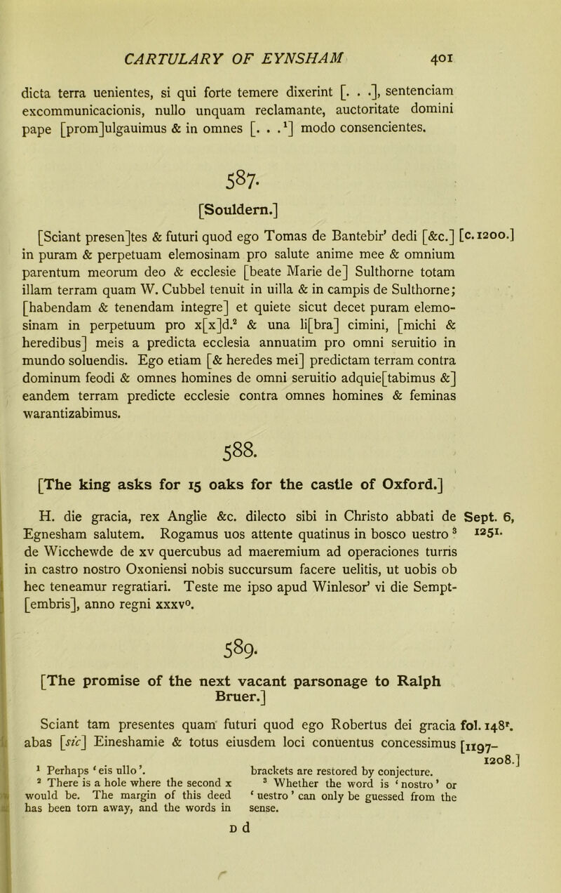 dicta terra uenientes, si qui forte temere dixerint [. . .], sentenciam excommunicacionis, nullo unquam reclamante, auctoritate domini pape [promjulgauimus & in omnes [. . .*] modo consencientes. 587- [Souldern.] [Sciant presences & futuri quod ego Tomas de Bantebir’ dedi [&c.] [c.1200.] in puram & perpetuam elemosinam pro salute anime mee & omnium parentum meorum deo & ecclesie [beate Marie de] Sulthorne totam illam terram quam W. Cubbel tenuit in uilla & in campis de Sulthorne; [habendam & tenendam integre] et quiete sicut decet puram elemo- sinam in perpetuum pro x[x]d.2 & una li[bra] cimini, [michi & heredibus] meis a predicta ecclesia annuatim pro omni seruitio in mundo soluendis. Ego etiam [& heredes mei] predictam terram contra dominum feodi & omnes homines de omni seruitio adquie[tabimus &] eandem terram predicte ecclesie contra omnes homines & feminas warantizabimus. 588. [The king asks for 15 oaks for the castle of Oxford.] H. die gracia, rex Anglie &c. dilecto sibi in Christo abbati de Sept. 6, Egnesham salutem. Rogamus uos attente quatinus in bosco uestro 3 I25I- de Wicchewde de xv quercubus ad maeremium ad operaciones turns in castro nostro Oxoniensi nobis succursum facere uelitis, ut uobis ob hec teneamur regratiari. Teste me ipso apud Winlesor’ vi die Sempt- [embris], anno regni xxxv0. 589. [The promise of the next vacant parsonage to Ralph Bruer.] Sciant tam presentes quam futuri quod ego Robertus dei gracia fol. 148*'. abas [rzir] Eineshamie & totus eiusdem loci conuentus concessimus [1197- 1208.] 1 Perhaps * eis nllo brackets are restored by conjecture. 2 There is a hole where the second x 3 Whether the word is ‘ nostro ’ or would be. The margin of this deed ‘ uestro ’ can only be guessed from the has been torn away, and the words in sense. d d