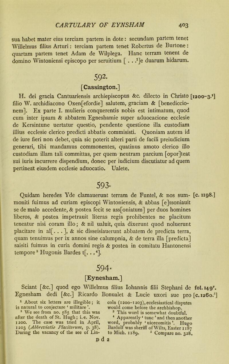 sua habet mater eius terciam partem in dote: secundam partem tenet Willelmus filius Arturi: terciam partem tenet Robertus de Burtone: quartam partem tenet Adam de Wilplega. Hanc terram tenent de domino Wintoniensi episcopo per seruitium [ . . d]e duarum hidarum. S91 2- [Cassington.] H. dei gracia Cantuariensis archiepiscopus &c. dilecto in Christo [1200-3.’] filio W. archidiacono Oxen[efordie] salutem, graciam & [benediccio- nem]. Ex parte I. mulieris conquerentis nobis est intimatum, quod cum inter ipsam & abbatem Egneshamie super aduocacione ecclesie de Kersintune uertatur questio, pendente questione ilia custodiam illius ecclesie clerico predicti abbatis commisisti. Quoniam autem id de iure fieri non debet, quia sic poterit alteri parti de facili preiudicium generari, tibi mandamus commonentes, quatinus amoto clerico illo custodiam illam tali committas, per quern neutram parcium [opor]teat sui iuris incurrere dispendium, donee per iudicium discutiatur ad quern pertineat eiusdem ecclesie aduocatio. Ualete. 593- Quidam heredes Yde clamauerunt terram de Funtel, & nos sum- [c. 1198.] moniti fuimus ad curiam episcopi Wintoniensis, & abbas [e]ssoniauit se de malo accedente, & postea fecit se ass[oniatum] per duos homines liberos, & postea impetrauit literas regis prohibentes ne placitum teneatur nisi coram illo; & nil ualuit, quia dixerunt quod noluerunt placitare in al[. . & sic disseisiauerunt abbatem de predicta terra, quam tenuimus per ix annos sine calumpnia, & de terra ilia [predicta] saisiti fuimus in curia domini regis & postea in comitatu Hantonensi tempore3 Hugonis Bardes t[. . .4]. 594- [Eynesham.] Sciant [&c.] quod ego Willelmus filius Iohannis filii Stephani de fol. 14 9r. Egnesham dedi [&c.] Ricardo Bonualet & Lucie uxori sue pro [c.1260.5] 1 About six letters are illegible; it is natural to conjecture ‘ militare 1 We see from no. 585 that this was after the death of St. Hugh; i.e. Nov. 1200. The case was tried in April, 1203 (Abbreviatio Placitorum, p. 38). During the vacancy of the see of Lin- d d 2 coin (1200-1203), ecclesiastical disputes would come before the archbishop. 3 This word is somewhat doubtful. 4 Apparently ‘ tunc ’ and then another word, probably ‘ uicecomitis ’. Hugo Bardolf was sheriff of Wilts, Easter 1187 to Mich. 1189. 6 Compare no. 328.