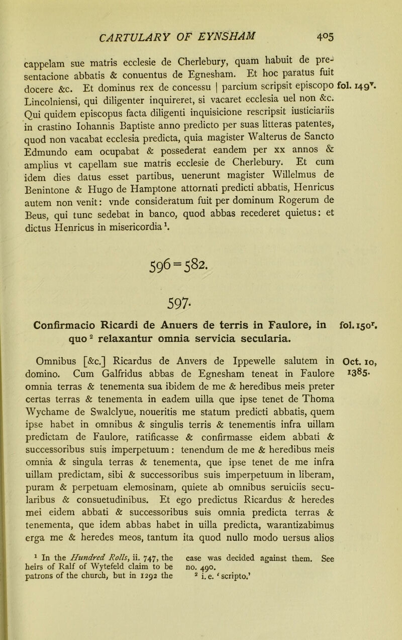 cappelam sue matris ecclesie de Cherlebury, quam habuit de pre- sentacione abbatis & conuentus de Egnesham. Et hoc paratus fuit docere &c. Et dominus rex de concessu | parcium scripsit episcopo fol. i49v. Lincolniensi, qui diligenter inquireret, si vacaret ecclesia uel non &c. Qui quidem episcopus facta diligenti inquisicione rescripsit iusticiariis in crastino Iohannis Baptiste anno predicto per suas litteras patentes, quod non vacabat ecclesia predicta, quia magister Walterus de Sancto Edmundo earn ocupabat & possederat eandem per xx annos & amplius vt capellam sue matris ecclesie de Cherlebury. Et cum idem dies datus esset partibus, uenerunt magister Willelmus de Benintone & Hugo de Hamptone attornati predicti abbatis, Henricus autem non venit: vnde consideratum fuit per dominum Rogerum de Beus, qui tunc sedebat in banco, quod abbas recederet quietus: et dictus Henricus in misericordia \ 596=582. 597- Confirmacio Ricardi de Aimers de terris in Faulore, in fol. 150'. quo1 2 relaxantur omnia servicia secularia. Omnibus [&c.] Ricardus de Anvers de Ippewelle salutem in Oct. 10, domino. Cum Galfridus abbas de Egnesham teneat in Faulore *385- omnia terras & tenementa sua ibidem de me & heredibus meis preter certas terras & tenementa in eadem uilla que ipse tenet de Thoma Wychame de Swalclyue, noueritis me statum predicti abbatis, quem ipse habet in omnibus & singulis terris & tenementis infra uillam predictam de Faulore, ratificasse & confirmasse eidem abbati & successoribus suis imperpetuum : tenendum de me & heredibus meis omnia & singula terras & tenementa, que ipse tenet de me infra uillam predictam, sibi & successoribus suis imperpetuum in liberam, puram & perpetuam elemosinam, quiete ab omnibus seruiciis secu- laribus & consuetudinibus. Et ego predictus Ricardus & heredes mei eidem abbati & successoribus suis omnia predicta terras & tenementa, que idem abbas habet in uilla predicta, warantizabimus erga me & heredes meos, tantum ita quod nullo modo uersus alios 1 In the Hundred Rolls, ii. 747, the case was decided against them. See heirs of Ralf of Wytefeld claim to be no. 490. patrons of the church, but in 1292 the 2 i. e. ‘scripto.’
