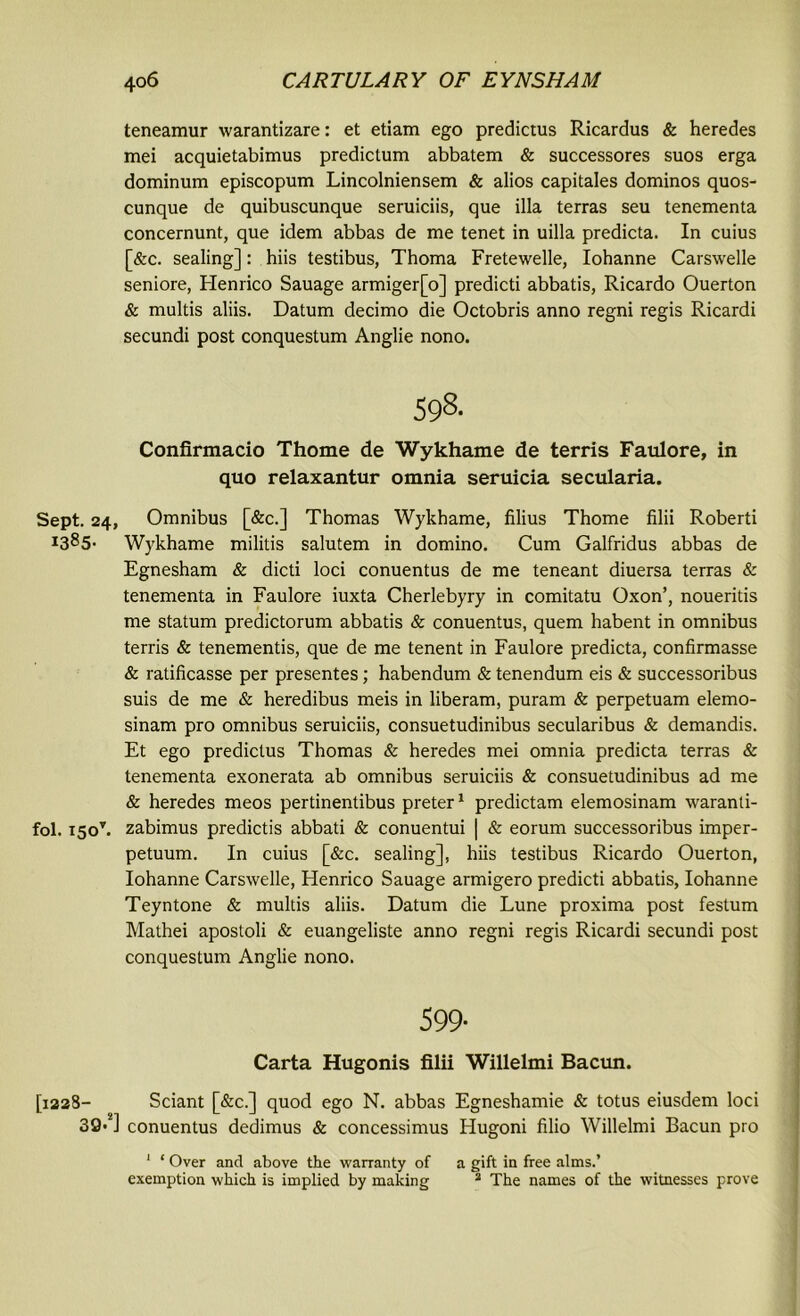 teneamur warantizare: et etiam ego predictus Ricardus & heredes mei acquietabimus predictum abbatem & successores suos erga dominum episcopum Lincolniensem & alios capitales dominos quos- cunque de quibuscunque seruiciis, que ilia terras seu tenementa concernunt, que idem abbas de me tenet in uilla predicta. In cuius [&c. sealing]: hiis testibus, Thoma Fretewelle, Iohanne Carswelle seniore, Henrico Sauage armiger[o] predicti abbatis, Ricardo Ouerton & multis aliis. Datum decimo die Octobris anno regni regis Ricardi secundi post conquestum Anglie nono. 598- Confirmacio Thome de Wykhame de terris Faulore, in quo relaxantur omnia seruicia secularia. Sept. 24, Omnibus [&c.] Thomas Wykhame, filius Thome filii Roberti i385- Wykhame militis salutem in domino. Cum Galfridus abbas de Egnesham & dicti loci conuentus de me teneant diuersa terras & tenementa in Faulore iuxta Cherlebyry in comitatu Oxon’, noueritis me statum predictorum abbatis & conuentus, quern habent in omnibus terris & tenementis, que de me tenent in Faulore predicta, confirmasse & ratificasse per presentes; habendum & tenendum eis & successoribus suis de me & heredibus meis in liberam, puram & perpetuam elemo- sinam pro omnibus seruiciis, consuetudinibus secularibus & demandis. Et ego predictus Thomas & heredes mei omnia predicta terras & tenementa exonerata ab omnibus seruiciis & consuetudinibus ad me & heredes meos pertinentibus preter1 predictam elemosinam waranti- fol. 1507. zabimus predictis abbati & conuentui | & eorum successoribus imper- petuum. In cuius [&c. sealing], hiis testibus Ricardo Ouerton, Iohanne Carswelle, Henrico Sauage armigero predicti abbatis, Iohanne Teyntone & multis aliis. Datum die Lune proxima post festum Mathei apostoli & euangeliste anno regni regis Ricardi secundi post conquestum Anglie nono. 599- Carta Hugonis filii Willelmi Bacun. [1228- Sciant [&c.] quod ego N. abbas Egneshamie & totus eiusdem loci 39*a] conuentus dedimus & concessimus Hugoni filio Willelmi Bacun pro 1 ‘ Over and above the warranty of a gift in free alms.’ exemption which is implied by making 2 The names of the witnesses prove