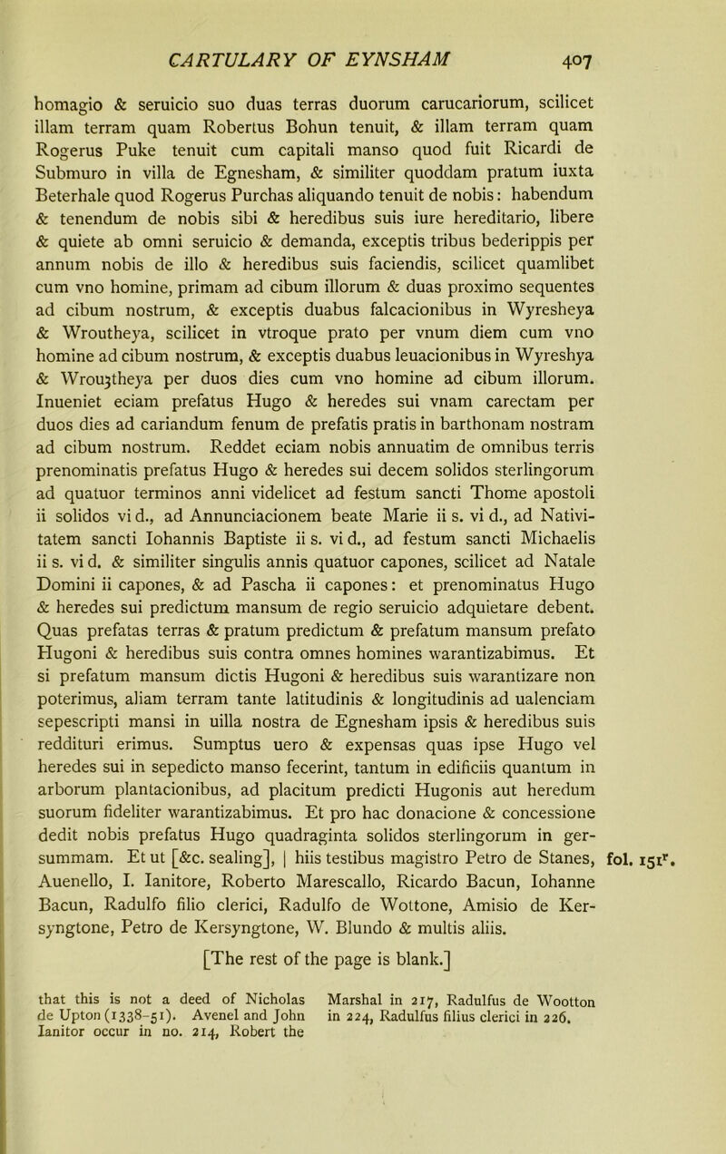 homagio & seruicio suo duas terras duorum carucariorum, scilicet illam terram quam Robertus Bohun tenuit, & illam terram quam Rogerus Puke tenuit cum capitali manso quod fuit Ricardi de Submuro in villa de Egnesham, & similiter quoddam pratum iuxta Beterhale quod Rogerus Purchas aliquando tenuit de nobis: habendum & tenendum de nobis sibi & heredibus suis iure hereditario, libere & quiete ab omni seruicio & demanda, exceptis tribus bederippis per annum nobis de illo & heredibus suis faciendis, scilicet quamlibet cum vno homine, primam ad cibum illorum & duas proximo sequentes ad cibum nostrum, & exceptis duabus falcacionibus in Wyresheya & Wroutheya, scilicet in vtroque prato per vnum diem cum vno homine ad cibum nostrum, & exceptis duabus leuacionibus in Wyreshya & \Vr0u3theya per duos dies cum vno homine ad cibum illorum. Inueniet eciam prefatus Hugo & heredes sui vnam carectam per duos dies ad cariandum fenum de prefatis pratis in barthonam nostram ad cibum nostrum. Reddet eciam nobis annuatim de omnibus terris prenominatis prefatus Hugo & heredes sui decern solidos sterlingorum ad quatuor terminos anni videlicet ad festum sancti Thome apostoli ii solidos vi d., ad Annunciacionem beate Marie ii s. vi d., ad Nativi- tatem sancti Iohannis Baptiste ii s. vi d., ad festum sancti Michaelis ii s. vid. & similiter singulis annis quatuor capones, scilicet ad Natale Domini ii capones, & ad Pascha ii capones: et prenominatus Hugo & heredes sui predictum mansum de regio seruicio adquietare debent. Quas prefatas terras & pratum predictum & prefatum mansum prefato Plugoni & heredibus suis contra omnes homines warantizabimus. Et si prefatum mansum dictis Hugoni & heredibus suis warantizare non poterimus, aliam terram tante latitudinis & longitudinis ad ualenciam sepescripti mansi in uilla nostra de Egnesham ipsis & heredibus suis reddituri erimus. Sumptus uero & expensas quas ipse Hugo vel heredes sui in sepedicto manso fecerint, tantum in edificiis quantum in arborum plantacionibus, ad placitum predicti Hugonis aut heredum suorum fideliter warantizabimus. Et pro hac donacione & concessione dedit nobis prefatus Hugo quadraginta solidos sterlingorum in ger- summam. Et ut [&c. sealing], | hiis testibus magistro Petro de Stanes, fol. Auenello, I. Ianitore, Roberto Marescallo, Ricardo Bacun, Iohanne Bacun, Radulfo filio clerici, Radulfo de Wottone, Amisio de Ker- syngtone, Petro de Kersyngtone, W. Blundo & multis aliis. [The rest of the page is blank.] that this is not a deed of Nicholas Marshal in 217, Radulfus de Wootton de Upton (I338-51)- Avenel and John in 224, Radulfus filius clerici in 226. Ianitor occur in no. 214, Robert the