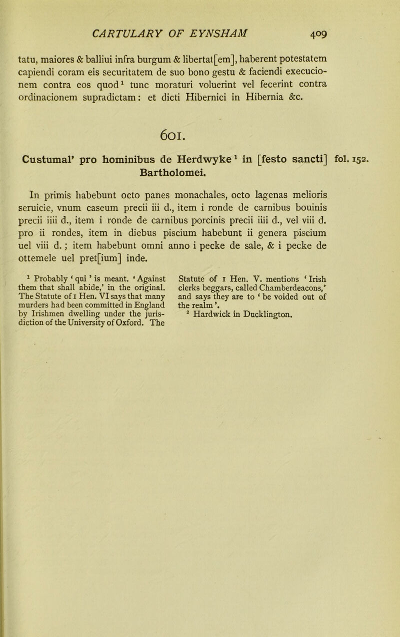 tatu, maiores & balliui infra burgum & libertat[em], haberent potestatem capiendi coram eis securitatem de suo bono gestu & faciendi execucio- nem contra eos quod1 tunc moraturi voluerint vel fecerint contra ordinacionem supradictam: et dicti Hibernici in Hibernia &c. 601. Custumal’ pro hominibus de Herdwyke 1 in [festo sancti] fol. 152. Bartholomei. In primis habebunt octo panes monachales, octo lagenas melioris seruicie, vnum caseum precii iii d., item i ronde de carnibus bouinis precii iiii d., item i ronde de carnibus porcinis precii iiii d., vel viii d. pro ii rondes, item in diebus piscium habebunt ii genera piscium uel viii d.; item habebunt omni anno i pecke de sale, & i pecke de ottemele uel pret[ium] inde. 1 Probably ‘ qui ’ is meant. * Against them that shall abide,’ in the original. The Statute of 1 Hen. VI says that many murders had been committed in England by Irishmen dwelling under the juris- diction of the University of Oxford. The Statute of 1 Hen. V. mentions ‘ Irish clerks beggars, called Chamberdeacons,’ and says they are to ‘ be voided out of the reaim 2 Hardwick in Ducklington.