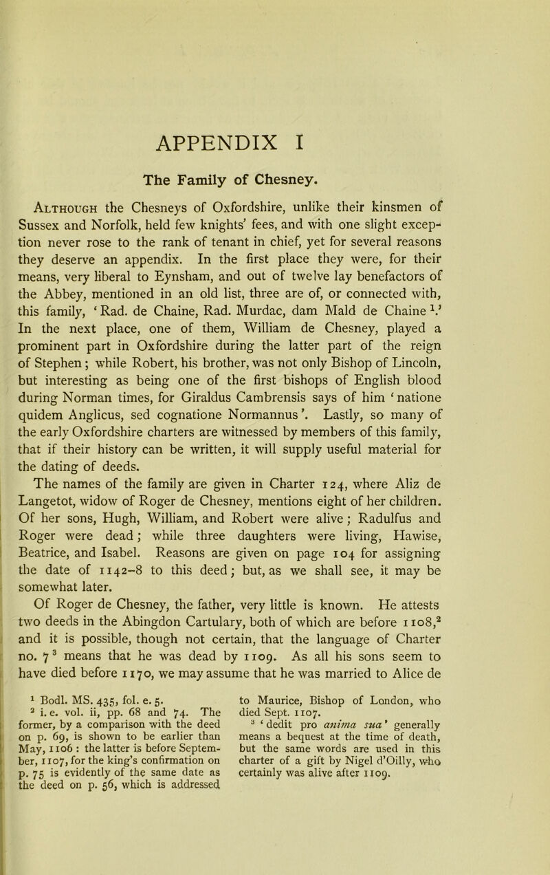 APPENDIX I The Family of Chesney. Although the Chesneys of Oxfordshire, unlike their kinsmen of Sussex and Norfolk, held few knights’ fees, and with one slight excep- tion never rose to the rank of tenant in chief, yet for several reasons they deserve an appendix. In the first place they were, for their means, very liberal to Eynsham, and out of twelve lay benefactors of the Abbey, mentioned in an old list, three are of, or connected with, this family, ‘ Rad. de Chaine, Rad. Murdac, dam Maid de Chaine V In the next place, one of them, William de Chesney, played a prominent part in Oxfordshire during the latter part of the reign of Stephen; while Robert, his brother, was not only Bishop of Lincoln, but interesting as being one of the first bishops of English blood during Norman times, for Giraldus Cambrensis says of him 1 natione quidem Anglicus, sed cognatione Normannus’. Lastly, so many of the early Oxfordshire charters are witnessed by members of this family, that if their history can be written, it will supply useful material for the dating of deeds. The names of the family are given in Charter 124, where Aliz de Langetot, widow of Roger de Chesney, mentions eight of her children. Of her sons, Hugh, William, and Robert were alive; Radulfus and Roger were dead; while three daughters were living, Hawise, Beatrice, and Isabel. Reasons are given on page 104 for assigning the date of 1142-8 to this deed; but, as we shall see, it may be somewhat later. Of Roger de Chesney, the father, very little is known. He attests two deeds in the Abingdon Cartulary, both of which are before 1108,2 and it is possible, though not certain, that the language of Charter no. 7 3 means that he was dead by 1109. As all his sons seem to have died before 1170, we may assume that he was married to Alice de 1 Bodl. MS. 435, fol. e. 5. 3 i. e. vol. ii, pp. 68 and 74- The former, by a comparison with the deed on p. 69, is shown to be earlier than May, 1106 : the latter is before Septem- ber, 1107, for the king’s confirmation on p. 75 is evidently of the same date as the deed on p. 56, which is addressed to Maurice, Bishop of London, who died Sept. 1x07. 3 ‘ dedit pro animci sua ’ generally means a bequest at the time of death, but the same words are used in this charter of a gift by Nigel d’Oilly, who certainly was alive after 1109.