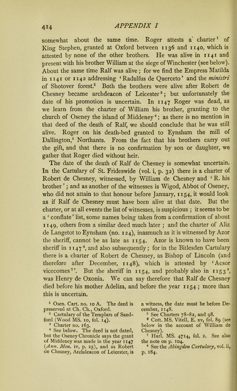 somewhat about the same time. Roger attests a' charter1 of King Stephen, granted at Oxford between 1136 and 1140, which is attested by none of the other brothers. He was alive in 1141 and present with his brother William at the siege of Winchester (see below). About the same time Ralf was alive ; for we find the Empress Matilda in 1141 or 1142 addressing ‘Radulfus de Querceto’ and the ministri of Shotover forest.2 Both the brothers were alive after Robert de Chesney became archdeacon of Leicester3; but unfortunately the date of his promotion is uncertain. In 1147 Roger was dead, as we learn from the charter of William his brother, granting to the church of Oseney the island of Middeney4; as there is no mention in that deed of the death of Ralf, we should conclude that he was still alive. Roger on his death-bed granted to Eynsham the mill of Dallington,5 * Northants. From the fact that his brothers carry out the gift, and that there is no confirmation by son or daughter, we gather that Roger died without heir. The date of the death of Ralf de Chesney is somewhat uncertain. In the Cartulary of St. Frideswide (vol. i, p. 32) there is a charter of Robert de Chesney, witnessed, by William de Chesney and ‘ R. his brother ’; and as another of the witnesses is Wigod, Abbot of Oseney, who did not attain to that honour before January, 1154, it would look as if Ralf de Chesney must have been alive at that date. But the charter, or at all events the list of witnesses, is suspicious ; it seems to be a ‘ conflate ’ list, some names being taken from a confirmation of about 1149, others from a similar deed much later ; and the charter of Aliz de Langetot to Eynsham (no. 124), inasmuch as it is witnessed by Azor the sheriff, cannot be as late as 1154. Azor is known to have been sheriff in 1147 8, and also subsequently ; for in the Bitlesden Cartulary there is a charter of Robert de Chesney, as Bishop of Lincoln (and therefore after December, 1148), which is attested by ‘Acsor vicecomes7’. But the sheriff in 1154, and probably also in 1153®, was Henry de Oxonia. We can say therefore that Ralf de Chesney died before his mother Adeliza, and before the year 1154; more than this is uncertain. 1 Osen. Cart. no. 10 A. The deed is preserved at Ch. Ch., Oxford. 2 Cartulary of the Templars of Sand- ford (Wood MS. 10, fol. 14). 3 Charter no. 163. 4 See below. The deed is not dated, but the Oseney Chronicle says the grant of Middeney was made in the year 1147 (Ann. Mon. iv, p. 25), and as Robert de Chesney, Archdeacon of Leicester, is a witness, the date must be before De- cember, 1148. 5 See Charters 7S-S2, and 98. 6 Cott. MS. Vitell. E. xv, fol. 89 (see below in the account of William de Chesney). 7 Harl. MS. 4714, fol. 2. See also the note on p. 104. 8 See the Abingdon Cartulary, vol. ii, p. 184.