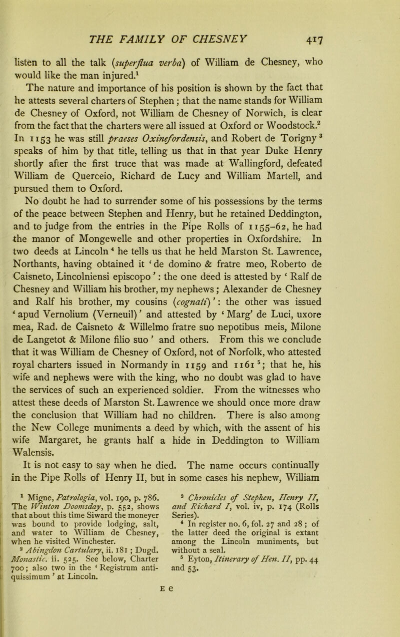 listen to all the talk (superfiua verba) of William de Chesney, who would like the man injured.1 The nature and importance of his position is shown by the fact that he attests several charters of Stephen; that the name stands for William de Chesney of Oxford, not William de Chesney of Norwich, is clear from the fact that the charters were all issued at Oxford or Woodstock.2 In 1153 he was still praeses Oxine/ordensts, and Robert de Torigny3 speaks of him by that title, telling us that in that year Duke Henry shortly after the first truce that was made at Wallingford, defeated William de Querceio, Richard de Lucy and William Martell, and pursued them to Oxford. No doubt he had to surrender some of his possessions by the terms of the peace between Stephen and Henry, but he retained Deddington, and to judge from the entries in the Pipe Rolls of 1155-62, he had the manor of Mongewelle and other properties in Oxfordshire. In two deeds at Lincoln4 he tells us that he held Marston St. Lawrence, Northants, having obtained it ‘ de domino & fratre meo, Roberto de Caisneto, Lincolniensi episcopo ’: the one deed is attested by ‘ Ralf de Chesney and William his brother, my nephews; Alexander de Chesney and Ralf his brother, my cousins (cognaii) ’: the oiher was issued 4 apud Vernolium (Verneuil) ’ and attested by ‘ Marg’ de Luci, uxore mea, Rad. de Caisneto & Willelmo fratre suo nepotibus meis, Milone de Langetot & Milone filio suo ’ and others. From this we conclude that it was William de Chesney of Oxford, not of Norfolk, who attested royal charters issued in Normandy in 1159 and 1161 5; that he, his wife and nephews were with the king, who no doubt was glad to have the services of such an experienced soldier. From the witnesses who attest these deeds of Marston St. Lawrence we should once more draw the conclusion that William had no children. There is also among the New College muniments a deed by which, with the assent of his wife Margaret, he grants half a hide in Deddington to William Walensis. It is not easy to say when he died. The name occurs continually in the Pipe Rolls of Henry II, but in some cases his nephew, William 1 Migne, Patrologia, vol. 190, p. 786. The Winton Doomsday, p. 552, shows that about this time Siward the moneyer was bound to provide lodging, salt, and water to William de Chesney, when he visited Winchester. 2 Abingdon Cartulary, ii. 181 ; Dugd. Monastic, ii. 525. See below, Charter 700; also two in the ‘ Registrum anti- quissimum ’ at Lincoln. 3 Chronicles of Stephen, Henry If and Richard /, vol. iv, p. 174 (Rolls Series). 4 In register no. 6, fol. 27 and 28 ; of the latter deed the original is extant among the Lincoln muniments, but without a seal. 5 Eyton, Itinerary of Hen. If pp. 44 and 53.