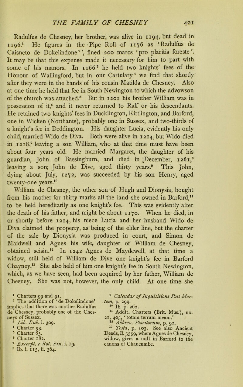 Radulfus de Chesney, her brother, was alive in 1194, but dead in 1196.1 He figures in the Pipe Roll of 1176 as ‘Radulfus de Caisneto de Dokelindone2 3fined 200 marcs ‘pro placitis foreste’. It may be that this expense made it necessary for him to part with some of his manors. In 1166s he held two knights' fees of the Honour of Wallingford, but in our Cartulary4 * we find that shortly after they were in the hands of his cousin Matilda de Chesney. Also at one time he held that fee in South Newington to which the advowson of the church was attached.® But in 1201 his brother William was in possession of it,6 and it never returned to Ralf or his descendants. He retained two knights' fees in Ducklington, Kirtlington, and Barford, one in Wicken (Northants), probably one in Sussex, and two-thirds of a knight’s fee in Deddington. His daughter Lucia, evidently his only child, married Wido de Diva. Both were alive in 1214, but Wido died in 1218,7 leaving a son William, who at that time must have been about four years old. He married Margaret, the daughter of his guardian, John of Bassingburn, and died in ^December, 1261,8 leaving a son, John de Dive, aged thirty years.9 This John, dying about July, 1272, was succeeded by his son Henry, aged twenty-one years.10 William de Chesney, the other son of Hugh and Dionysia, bought from his mother for thirty marks all the land she owned in Barford,11 to be held hereditarily as one knight’s fee. This was evidently after the death of his father, and might be about 1170. When he died, in or shortly before 1214, his niece Lucia and her husband Wido de Diva claimed the property, as being of the elder line, but the charter of the sale by Dionysia was produced in court, and Simon de Maidwell and Agnes his wife, daughter of William de Chesney, obtained seisin.12 In 1242 Agnes de May dewell, at that time a widow, still held of William de Dive one knight’s fee in Barford Chayney.13 She also held of him one knight’s fee in South Newington, which, as we have seen, had been acquired by her father, William de Chesney. She was not, however, the only child. At one time she 1 Charters 99 and 91. 2 The addition of ‘ de Dokelindone’ implies that there was another Radulfus de Chesney, probably one of the Ches- neys of Sussex. 3 Lib. Rub. i. 309. 4 Charter 93. * Charter 85. 6 Charter 182. 7 Excerpt, e Rot. Fin. i. 19. 8 lb. i. 115, ii. 364. 9 Calendar of Inquisitions Post Mor- tem, p. 299. 10 lb. p. 262. 11 Addit. Charters (Brit. Mus.), no. 21, 405, ‘ totain terram meam.’ 12 Abbrev. Placitorum, p. 92. 13 Testa, p. 103. See also Ancient Deeds, B. 3559, where Agnes de Chesney, widow, gives a mill in Barford to the canons of Chaucumbe.