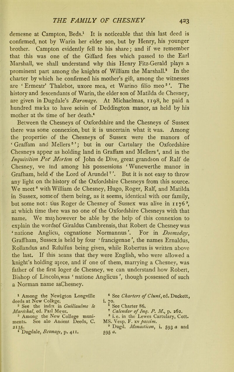 demesne at Campton, Beds.1 It is noticeable that this last deed is confirmed, not by Warin her elder son, but by Henry, his younger brother. Campton evidently fell to his share; and if we remember that this was one of the Giffard fees which passed to the Earl Marshall, we shall understand why this Henry Fitz-Gerald plays a prominent part among the knights of William the Marshall.2 In the charter by which he confirmed his mother’s gift, among the witnesses are ‘ Ermentr’ Thalebot, uxore mea, et Warino filio meo3'. The history and descendants of Warin, the elder son of Matilda de Chesney, are given in Dugdale’s Barotiage. At Michaelmas, 1198, he paid a hundred ma-ks to have seisin of Deddington manor, as held by his mother at tht time of her death.4 Between the Chesneys of Oxfordshire and the Chesneys of Sussex there was sone connexion, but it is uncertain what it was. Among the properties of the Chesneys of Sussex were the manors of ‘ Graffam and Mellers5 ’; but in our Cartulary the Oxfordshire Chesneys appeir as holding land in Graffam and Mellers6, and in the Inquisition Post Mortem of John de Dive, great grandson of Ralf de Chesney, we lnd among his possessions ‘ Wunewerthe manor in Grafham, held »f the Lord of Arundel7 ’. But it is not easy to throw any light on the history of the Oxfordshire Chesneys from this source. We meet8 with William de Chesney, Hugo, Roger, Ralf, and Matilda in Sussex, some of them being, as it seems, identical with our family, but some not: tius Roger de Chesney of Sussex was alive in 1176 9, at which time there was no one of the Oxfordshire Chesneys with that name. We maj however be able by the help of this connexion to explain the wordsof Giraldus Cambrensis, that Robert de Chesney was ‘ natione Anglicis, cognatione Normannus’. For in Doomsday, Graffham, Sussex is held by four ‘ francigenaethe names Ernaldus, Rollandus and Rdulfus being given, while Robertus is written above the last. If this aeans that they were English, who were allowed a knight’s holding apece, and if one of them, marrying a Chesney, was father of the first loger de Chesney, we can understand how Robert, Bishop of Lincoln,was ‘ natione Anglicus ’, though possessed of such a Norman name asChesney. 1 Among the Newigton Longville 6 See Charters of Cluni,ed. Duckett, deeds at New College. o n . . i.1 ‘ J... • 2 See the ind'x in Guillaulme le Marichal, ed. Pail Me er. 1. 70. 6 See Charter 86. 7 Calendar of Inq. P. M., p. 262. 3 Among the New College muni- ments. See ala Ancient Deeds, C. MS. Vesp. F. xv passim. 3 Dugd. Monasticon, i. 593 a and i.e. in the Lewes Cartulary, Cott. 595 a-