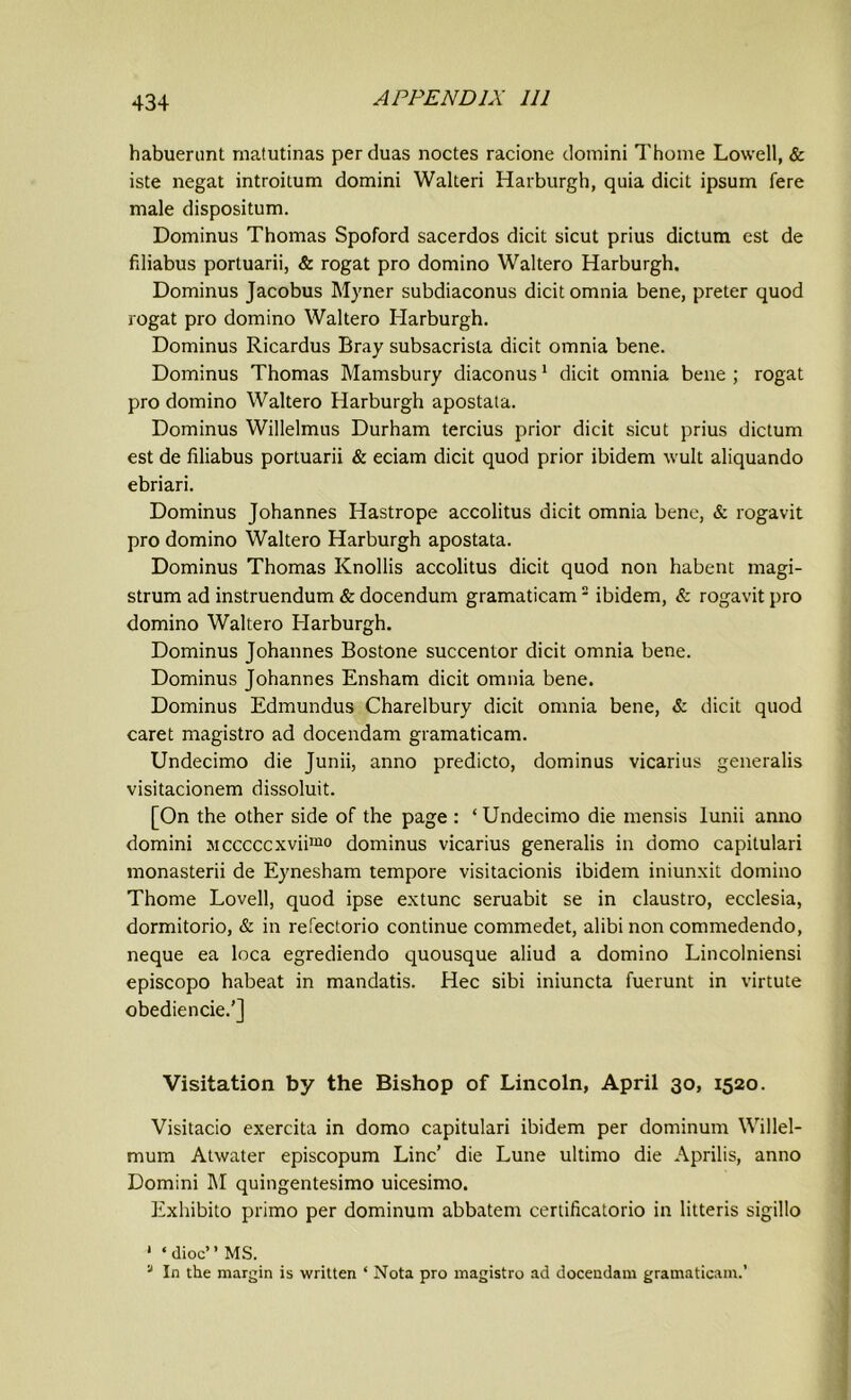 habuerunt matutinas perduas noctes racione domini Thome Lowell, & iste negat introitum domini Walteri Harburgh, quia dicit ipsum fere male dispositum. Dominus Thomas Spoford sacerdos dicit sicut prius dictum est de fdiabus portuarii, & rogat pro domino Waltero Harburgh. Dominus Jacobus Myner subdiaconus dicit omnia bene, preter quod rogat pro domino Waltero Harburgh. Dominus Ricardus Bray subsacrisla dicit omnia bene. Dominus Thomas Mamsbury diaconus1 dicit omnia bene ; rogat pro domino Waltero Harburgh apostata. Dominus Willelmus Durham tercius prior dicit sicut prius dictum est de liliabus portuarii & eciam dicit quod prior ibidem wult aliquando ebriari. Dominus Johannes Hastrope accolitus dicit omnia bene, & rogavit pro domino Waltero Harburgh apostata. Dominus Thomas Knollis accolitus dicit quod non habent magi- strum ad instruendum & docendum gramaticam2 ibidem, & rogavit pro domino Waltero Harburgh. Dominus Johannes Bostone succentor dicit omnia bene. Dominus Johannes Ensham dicit omnia bene. Dominus Edmundus Charelbury dicit omnia bene, & dicit quod caret magistro ad docendam gramaticam. Undecimo die Junii, anno predicto, dominus vicarius generalis visitacionem dissoluit. [On the other side of the page : ‘ Undecimo die mensis lunii anno domini sicccccxviimo dominus vicarius generalis in domo capitulari monasterii de Eynesham tempore visitacionis ibidem iniunxit domino Thome Lovell, quod ipse extunc seruabit se in claustro, ecclesia, dormitorio, & in refectorio continue commedet, alibi non commedendo, neque ea loca egrediendo quousque aliud a domino Lincolniensi episcopo habeat in mandatis. Hec sibi iniuncta fuerunt in virtute obediencie.’] Visitation by the Bishop of Lincoln, April 30, 1520. Visitacio exercita in domo capitulari ibidem per dominum Willel- mum Atwater episcopum Line’ die Lune ultimo die Aprilis, anno Domini M quingentesimo uicesimo. Exhibito primo per dominum abbatem certificatorio in litteris sigillo 1 ‘dioc” MS. 'J In the margin is written * Nota pro magistro ad docendam gramaticam.’