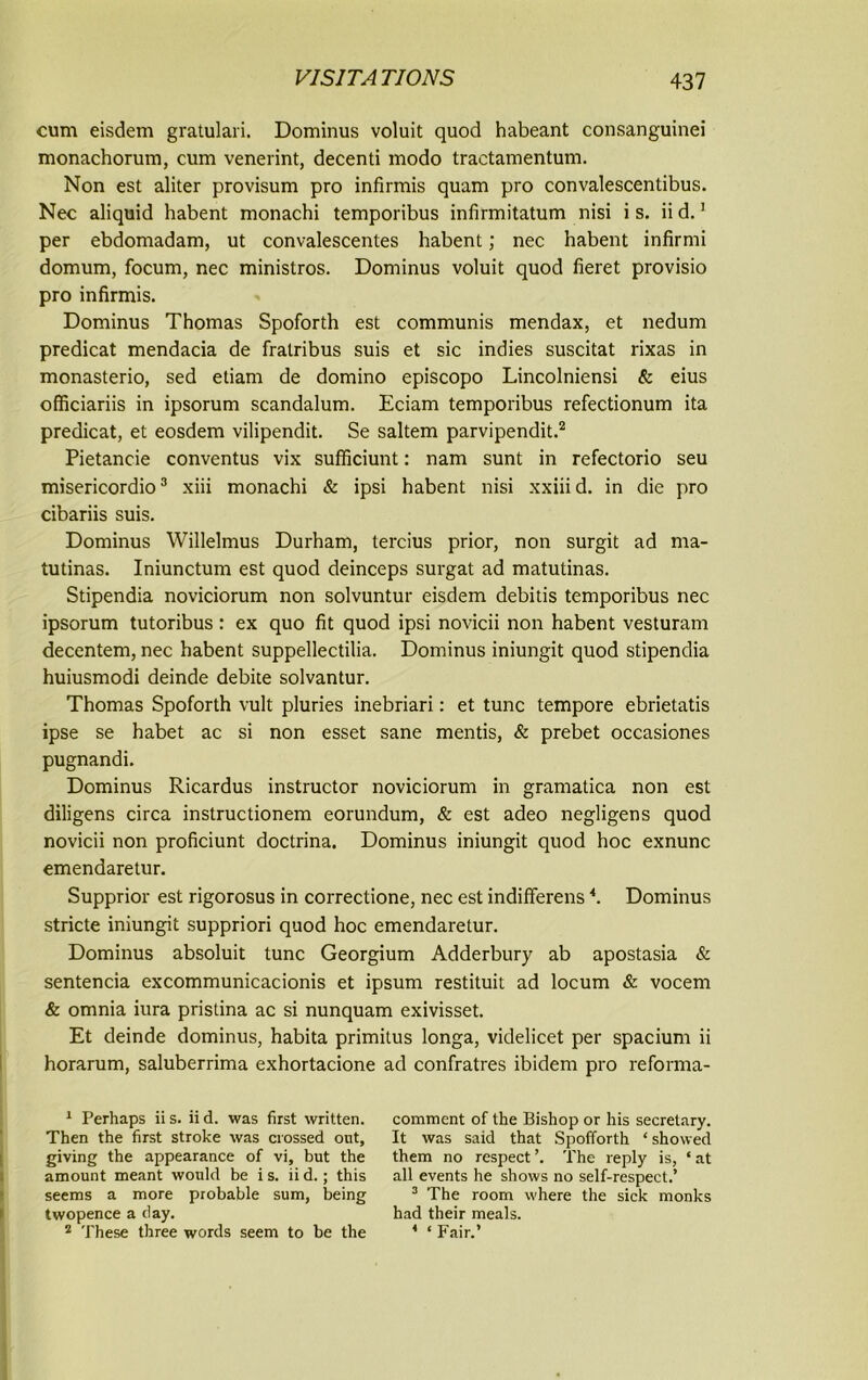 cum eisdem gratulari. Dominus voluit quod habeant consanguinei monachorum, cum venerint, decenti modo tractamentum. Non est aliter provisum pro infirmis quam pro convalescentibus. Nec aliquid habent monachi temporibus infirmitatum nisi i s. ii d.1 per ebdomadam, ut convalescentes habent; nec habent infirmi domum, focum, nec ministros. Dominus voluit quod fieret provisio pro infirmis. Dominus Thomas Spoforth est communis mendax, et nedum predicat mendacia de fralribus suis et sic indies suscitat rixas in monasterio, sed etiam de domino episcopo Lincolniensi & eius officiariis in ipsorum scandalum. Eciam temporibus refectionum ita predicat, et eosdem vilipendit. Se saltern parvipendit.2 Pietancie conventus vix sufficiunt: nam sunt in refectorio seu misericordio3 xiii monachi & ipsi habent nisi xxiii d. in die pro cibariis suis. Dominus Willelmus Durham, tercius prior, non surgit ad ma- tutinas. Iniunctum est quod deinceps surgat ad matutinas. Stipendia noviciorum non solvuntur eisdem debitis temporibus nec ipsorum tutoribus : ex quo fit quod ipsi novicii non habent vesturam decentem, nec habent suppellectilia. Dominus iniungit quod stipendia huiusmodi deinde debite solvantur. Thomas Spoforth vult pluries inebriari: et tunc tempore ebrietatis ipse se habet ac si non esset sane mentis, & prebet occasiones pugnandi. Dominus Ricardus instructor noviciorum in gramatica non est diligens circa instructionem eorundum, & est adeo negligens quod novicii non proficiunt doctrina. Dominus iniungit quod hoc exnunc emendaretur. Supprior est rigorosus in correctione, nec est indifferens4. Dominus stride iniungit suppriori quod hoc emendaretur. Dominus absoluit tunc Georgium Adderbury ab apostasia & sentencia excommunicacionis et ipsum restituit ad locum & vocem & omnia iura pristina ac si nunquam exivisset. Et deinde dominus, habita primitus longa, videlicet per spacium ii horarum, saluberrima exhortacione ad confratres ibidem pro reforma- 1 Perhaps ii s. ii d. was first written. Then the first stroke was crossed out, giving the appearance of vi, but the amount meant would be i s. ii d. ; this seems a more probable sum, being twopence a clay. 2 These three words seem to be the comment of the Bishop or his secretary. It was said that Spofforth ‘ showed them no respect’. The reply is, ‘at all events he shows no self-respect.’ 3 The room where the sick monks had their meals. 4 ‘ Fair.’