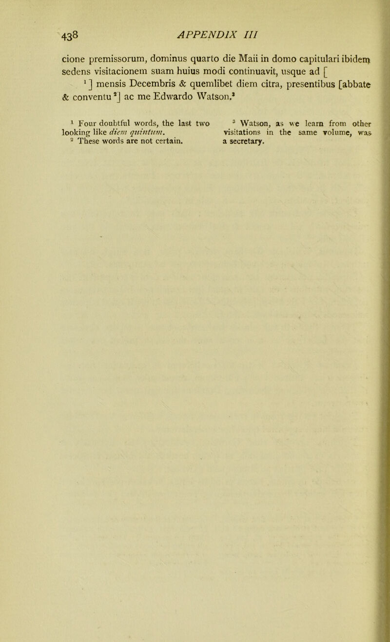 cione premissorum, dominus quarto die Maii in domo capitulari ibiden) sedens visitacionem suam huius modi continuavit, usque ad [ 1 ] mensis Decembris & quemlibet diem citra, presentibus [abbate & conventu 1 2J ac me Edwardo Watson.* 1 Four doubtful words, the last two looking like diem quintum. 2 These words are not certain. 3 Watson, as we learn from other visitations in the same volume, was a secretary.