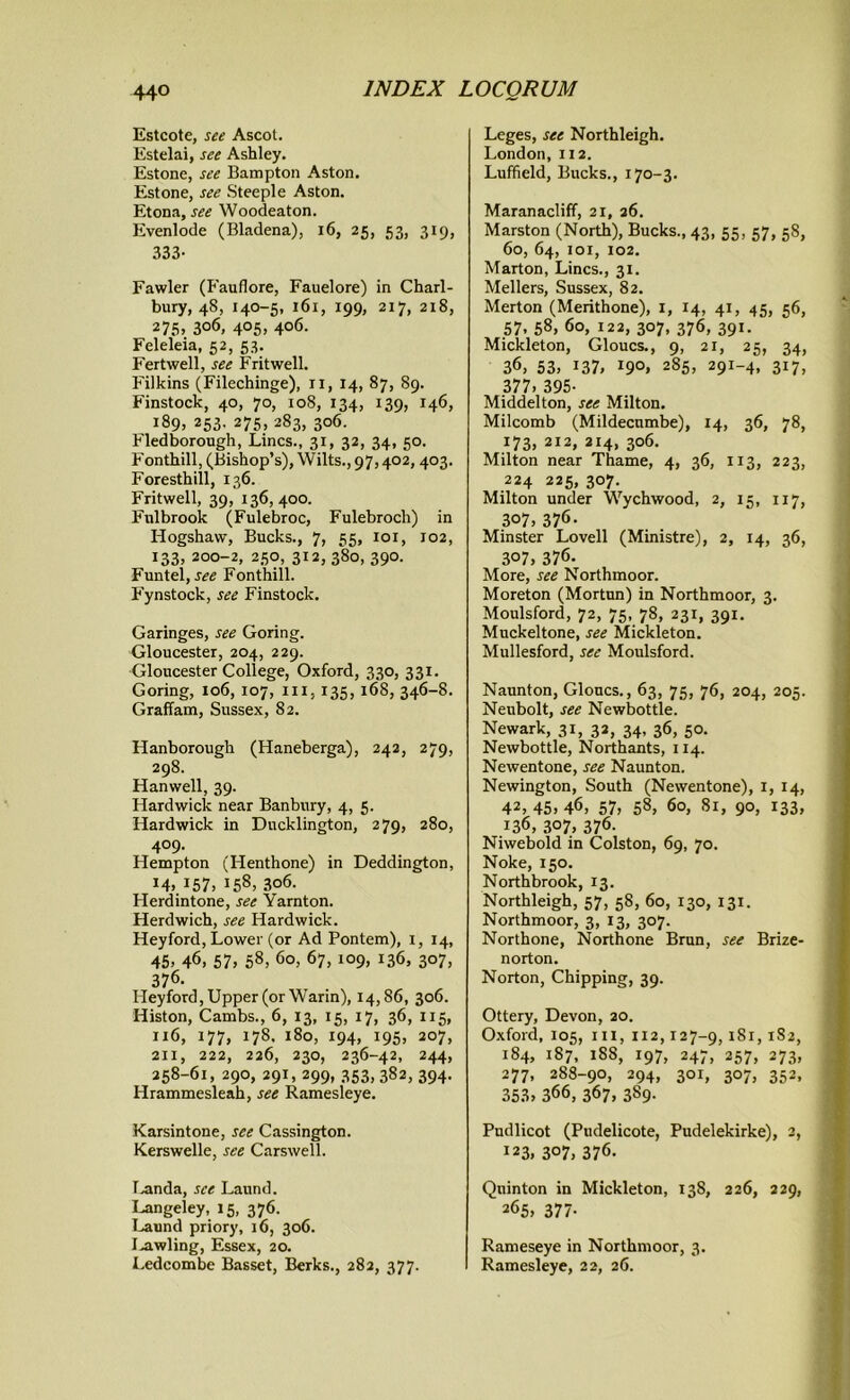 Estcote, see Ascot. Estelai, see Ashley. Estone, see Bampton Aston. Estone, see Steeple Aston. Etona, see Woodeaton. Evenlode (Bladena), 16, 25, 53, 319, 333- Fawler (Fauflore, Fauelore) in Charl- bury, 4S, 140-5, 161, 199, 217, 218, 275, 3°6, 4°5> 4°6- Feleleia, 52, 53. Fertwell, see Frit well. Filkins (Filechinge), ii, 14, 87, 89. Finstock, 40, 70, 108, 134, 139, 146, 189, 253. 275, 283, 306. Fledborough, Lines., 31, 32, 34, 50. Fonthill, (Bishop’s), Wilts., 97,402, 403. Foresthill, 136. Fritwell, 39, 136, 400. Fulbrook (Fulebroc, Fulebroch) in Hogshavv, Bucks., 7, 55, 101, 102, 133, 200-2, 250, 312, 380, 390. Funtel, see Fonthill. Fynstock, see Finstock. Garinges, see Goring. Gloucester, 204, 229. Gloucester College, Oxford, 330, 331. Goring, 106, 107, ill, 135, 168, 346-8. Graffam, Sussex, 82. Hanborough (Haneberga), 242, 279, 298. Hanwell, 39. Hardwick near Banbury, 4, 5. Hardwick in Ducklington, 279, 280, 409. Hempton (Henthone) in Deddington, 14. 157, j58> 3o6. Herdintone, see Yarnton. Herdwich, see Hardwick. Heyford, Lower (or Ad Pontem), 1, 14, 45. 46, 57. 58, 6°. 67, 109, 136, 307, 376- Pleyford, Upper (or Warin), 14,86, 306. Histon, Cambs., 6, 13, 15, 17, 36, 115, 116, 177, 178. 180, 194, 195, 207, 211, 222, 226, 230, 236-42, 244, 258-61, 290, 291, 299, 353, 382, 394. Hrammesleah, see Ramesleye. Karsintone, see Cassington. Kerswelle, see Carswell. Landa, see Laund. Langeley, 15, 376. Laund priory, 16, 306. I.awling, Essex, 20. Ledcombe Basset, Berks., 282, 377. Leges, see Northleigh. London, 112. Luffield, Bucks., 170-3. Maranacliff, 21, 26. Marston (North), Bucks., 43, 55, 57, 58, 60, 64, 101, 102. Marton, Lines., 31. Mellers, Sussex, 82. Merton (Merithone), 1, 14, 41, 45, 56, 57, 58, 60, 122, 307, 376, 391. Mickleton, Gloucs., 9, 21, 25, 34, 36, 53. 137, 19°. 285. 29I-4. 317. 377. 395- Middelton, see Milton. Milcomb (Mildecnmbe), 14, 36, 78, 173, 212, 214, 306. Milton near Thame, 4, 36, 113, 223, 224 225, 307. Milton under Wychwood, 2, 15, 117, 307, 376- Minster Lovell (Ministre), 2, 14, 36, 307. 376. More, see Northmoor. Moreton (Mortun) in Northmoor, 3. Moulsford, 72, 75, 78, 231, 391. Muckeltone, see Mickleton. Mullesford, see Moulsford. Naunton, Gloucs., 63, 75, 76, 204, 205. Neubolt, see Newbottle. Newark, 31, 32, 34, 36, 50. Newbottle, Northants, 114. Newentone, see Naunton. Newington, South (Newentone), 1, 14, 42, 45. 46, 57, 58, 60, Si, 90, 133, 136, 307. 376- Niwebold in Colston, 69, 70. Noke, 150. Northbrook, 13. Northleigh, 57, 58, 60, 130, 131. Northmoor, 3, 13, 307. Northone, Northone Brun, see Brize- norton. Norton, Chipping, 39. Ottery, Devon, 20. Oxford, 105, ill, 112,127-9,181, 182, 184, 187, 188, 197, 247, 257, 273, 277, 288-90, 294, 301, 307, 352, 353. 366, 367, 389. Pudlicot (Pudelicote, Pudelekirke), 2, 123, 3°7. 376. Quinton in Mickleton, 138, 226, 229, 265, 377- Rameseye in Northmoor, 3. Ramesleye, 22, 26.