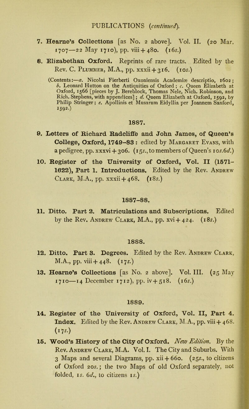 7. Hearne’s Collections [as No. 2 above]. Vol. II. (20 Mar. 1707—22 May 1710), pp. viii + 480. (i6j.) 8. Elizabethan Oxford. Reprints of rare tracts. Edited by the Rev. C. Plummer, M.A., pp. xxxii + 316. (ior.) (Contents:—a. Nicolai Fierberti Oxoniensis Academic descriptio, 1602; b. Leonard Hutton on the Antiquities of Oxford ; c. Queen Elizabeth at Oxford, 1566 [pieces by J. Bereblock, Thomas Nele, Nich. Robinson, and Rich. Stephens, with appendices]; d. Queen Elizabeth at Oxford, 1592, by Philip Stringer; e. Apollinis et Musarum Eidyllia per Joannem Sanford, J592-) 1887. 9. Letters of Richard Radcliffe and John Janies, of Queen’s College, Oxford, 1749-83 : edited by Margaret Evans, with a pedigree, pp. xxxvi + 306. (15^., to members of Queen’s ioj.6</.) 10. Register of the University of Oxford, Vol. II (1571- 1622), Part 1. Introductions. Edited by the Rev. Andrew Clark, M.A., pp. xxxii + 468. (18s.) 1887-88. 11. Ditto. Part 2. Matriculations and Subscriptions. Edited by the Rev. Andrew Clark, M.A., pp. xvi + 424. (i8r.) 1888. 12. Ditto. Part 3. Degrees. Edited by the Rev. Andrew Clark, M.A., pp. viii +448. (17J.) 13. Hearne’s Collections [as No. 2 above]. Vol. III. (25 May 1710—14 December 1712), pp. iv + 518. (i6j.) 18S9. 14. Register of the University of Oxford, Vol. II, Part 4. Index. Edited by the Rev. Andrew Clark, M.A., pp. viii + 468. (17-r*) 16. Wood’s History of the City of Oxford. Neiu Edition. By the Rev. Andrew Clark, M.A. Vol. I. The City and Suburbs. With 3 Maps and several Diagrams, pp. xii + 660. (25J., to citizens of Oxford 2or.; the two Maps of old Oxford separately, not folded, is. 6d., to citizens is.)