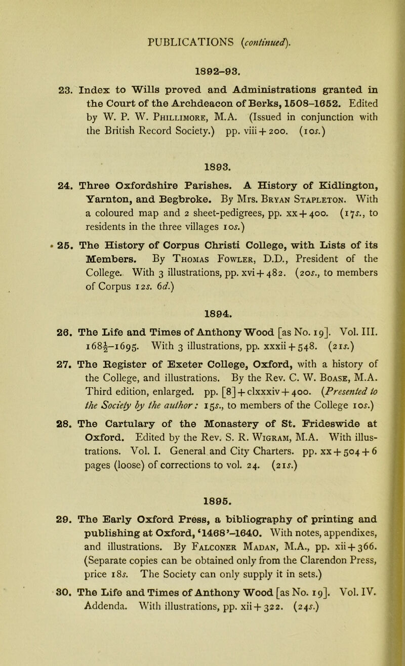 1892-93. 23. Index to Wills proved and Administrations granted in the Court of the Archdeacon of Berks, 1508-1052. Edited by W. P. W. Phillimore, M.A. (Issued in conjunction with the British Record Society.) pp. viii + 200. (10s.) 1893. 24. Three Oxfordshire Parishes. A History of Kidlington, Yarnton, and Begbroke. By Mrs. Bryan Stapleton. With a coloured map and 2 sheet-pedigrees, pp. xx + 400. (17^., to residents in the three villages ioj.) • 25. The History of Corpus Christi College, with Lists of its Members. By Thomas Fowler, D.D., President of the College. With 3 illustrations, pp. xvi + 482. (20^., to members of Corpus 12J. 6d.) 1894. 20. The Life and Times of Anthony Wood [as No. 19]. Vol. III. 168^-1695. With 3 illustrations, pp. xxxii -|- 548. (21J.) 27. The Register of Exeter College, Oxford, with a history of the College, and illustrations. By the Rev. C. W. Boase, M.A. Third edition, enlarged, pp. [8] + clxxxiv-(-4oo. {Presented to the Society by the author: 15s., to members of the College iol.) 28. The Cartulary of the Monastery of St. Frideswide at Oxford. Edited by the Rev. S. R. Wigram, M.A. With illus- trations. Vol. I. General and City Charters, pp. xx + 504 + 6 pages (loose) of corrections to vol. 24. (21J.) 1895. 29. The Early Oxford Press, a bibliography of printing and publishing at Oxford, ‘1488’-1840. With notes, appendixes, and illustrations. By Falconer Madan, M.A., pp. xii + 366. (Separate copies can be obtained only from the Clarendon Press, price i8j. The Society can only supply it in sets.) 30. The Life and Times of Anthony Wood [as No. 19]. Vol. IV. Addenda. With illustrations, pp. xii-)-322. (24J.)