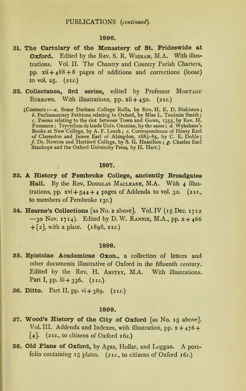 1896. 31. The Cartulary of the Monastery of St. Frideswide at Oxford. Edited by the Rev. S. R. Wigram, M.A. With illus- trations. Vol. II. The Chantry and Country Parish Charters, pp. xii + 488 + 8 pages of additions and corrections (loose) to vol. 25. (2IJ.) 32. Collectanea, 3rd series, edited by Professor Montagu Burrows. With illustrations, pp. xii + 450. (21^.) (Contents:—a. Some Durham College Rolls, by Rev. H. E. D. Blakiston; b. Parliamentary Petitions relating to Oxford, by Miss L. Toulmin Smith; c. Poems relating to the riot between Town and Gown, 1355, by Rev. H. Furneaux; Tryvytlam delaude Univ. Oxoniae, by the same; d. Wykeham’s Books at New College, by A. F. Leach ; e. Correspondence of Henry Earl of Clarendon and James Earl of Abingdon, 1683-85, by C. E. Doble; f. Dr. Newton and Hertford College, by S. G. Hamilton ; g. Charles Earl Stanhope and the Oxford University Press, by H. Hart.) 1897. 83. A History of Pembroke College, anciently Broadgates Hall. By the Rev. Douglas Macleane, M.A. With 4 illus- trations, pp. xvi + 544 + 4 pages of Addenda to vol. 32. (21J., to members of Pembroke 13J.) 34. Hearne’s Collections [as No. 2 above]. Vol. IV (15 Dec. 1712 —30 Nov. 1714). Edited by D. W. Rannie, M.A., pp. x-j- 466 + [2], with a plate. (1898, 21 s.) 1898. 35. Epistolae Academicae Oxon., a collection of letters and other documents illustrative of Oxford in the fifteenth century. Edited by the Rev. H. Anstey, M.A. With illustrations. Part I, pp. lii + 336. (21J.) 30. Ditto. Part II, pp. vi-f 389. (21J.) 1899. 37. Wood’s History of the City of Oxford [as No. 15 above]. Vol. III. Addenda and Indexes, with illustration, pp. x + 476-f [4]. (21J., to citizens of Oxford i6.r.) 38. Old Plans of Oxford, by Agas, Hollar, and Loggan. A port- folio containing 15 plates. (21J., to citizens of Oxford i6j.)
