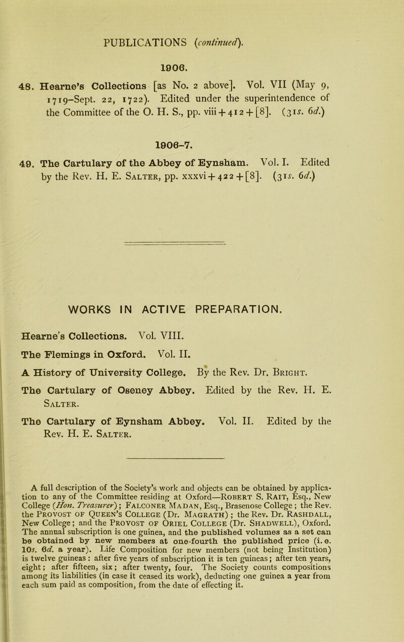 1906. 48. Hearne’s Collections [as No. 2 above]. Vol. VII (May 9, 1719-Sept. 22, 1722). Edited under the superintendence of the Committee of the O. H. S., pp. viii +412 + [8]. (31J. 6d.) 1906-7. 49. The Cartulary of the Abbey of Eynsham. Vol. I. Edited by the Rev. H. E. Salter, pp. xxxvi +422+[8]. (31J. 6d.) WORKS IN ACTIVE PREPARATION. Hearne’s Collections. Vol. VIII. The Flemings in Oxford. Vol. II. A History of University College. By the Rev. Dr. Bright. The Cartulary of Oseney Abbey. Edited by the Rev. H. E. Salter. The Cartulary of Eynsham Abbey. Vol. II. Edited by the Rev. H. E. Salter. A full description of the Society’s work and objects can be obtained by applica- tion to any of the Committee residing at Oxford—Robert S. Rait, Esq., New College {Hon. Treasurer); Falconer Madan, Esq., Brasenose College ; the Rev. the Provost of Queen’s College (Dr. Magrath) ; the Rev. Dr. Rashdall, New College; and the Provost of Oriel College (Dr. Shadwell), Oxford. The annual subscription is one guinea, and the published volumes as a set can be obtained by new members at one-fourth the published price (i. e. lOr. 6d. a year). Life Composition for new members (not being Institution) is twelve guineas : after five years of subscription it is ten guineas; after ten years, eight; after fifteen, six; after twenty, four. The Society counts compositions among its liabilities (in case it ceased its work), deducting one guinea a year from each sum paid as composition, from the date of effecting it.