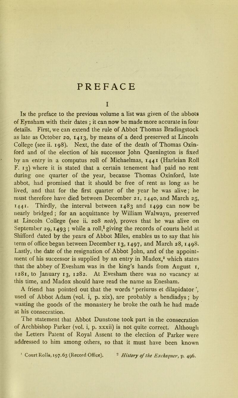 PREFACE i In the preface to the previous volume a list was given of the abbots of Eynsham with their dates ; it can now be made more accurate in four details. First, we can extend the rule of Abbot Thomas Bradingstock as late as October 20, 1413, by means of a deed preserved at Lincoln College (see ii. 198). Next, the date of the death of Thomas Oxin- ford and of the election of his successor John Quenington is fixed by an entry in a computus roll of Michaelmas, 1441 (Harleian Roll F. 13) where it is stated that a certain tenement had paid no rent during one quarter of the year, because Thomas Oxinford, late abbot, had promised that it should be free of rent as long as he lived, and that for the first quarter of the year he was alive; he must therefore have died between December 21, 1440, and March 25, 1441. Thirdly, the interval between 1483 and 1499 can now be nearly bridged; for an acquittance by William Walwayn, preserved at Lincoln College (see ii. 208 note), proves that he was alive on September 29,1493 ; while a roll,1 giving the records of courts held at Shifford dated by the years of Abbot Miles, enables us to say that his term of office began between December 13,1497, and March 28,1498. Lastly, the date of the resignation of Abbot John, and of the appoint- ment of his successor is supplied by an entry in Madox,2 which states that the abbey of Evesham was in the king’s hands from August 1, 1281, to January 13, 1282. At Evesham there was no vacancy at this time, and Madox should have read the name as Enesham. A friend has pointed out that the words ‘ periurus et dilapidator used of Abbot Adam (vol. i, p. xix), are probably a hendiadys; by wasting the goods of the monastery he broke the oath he had made at his consecration. The statement that Abbot Dunstone took part in the consecration of Archbishop Parker (vol. i, p. xxxii) is not quite correct. Although the Letters Patent of Royal Assent to the election of Parker were addressed to him among others, so that it must have been known ' Court Rolls, 197.63 (Record Office). - History of the Exchequer, p. 496.