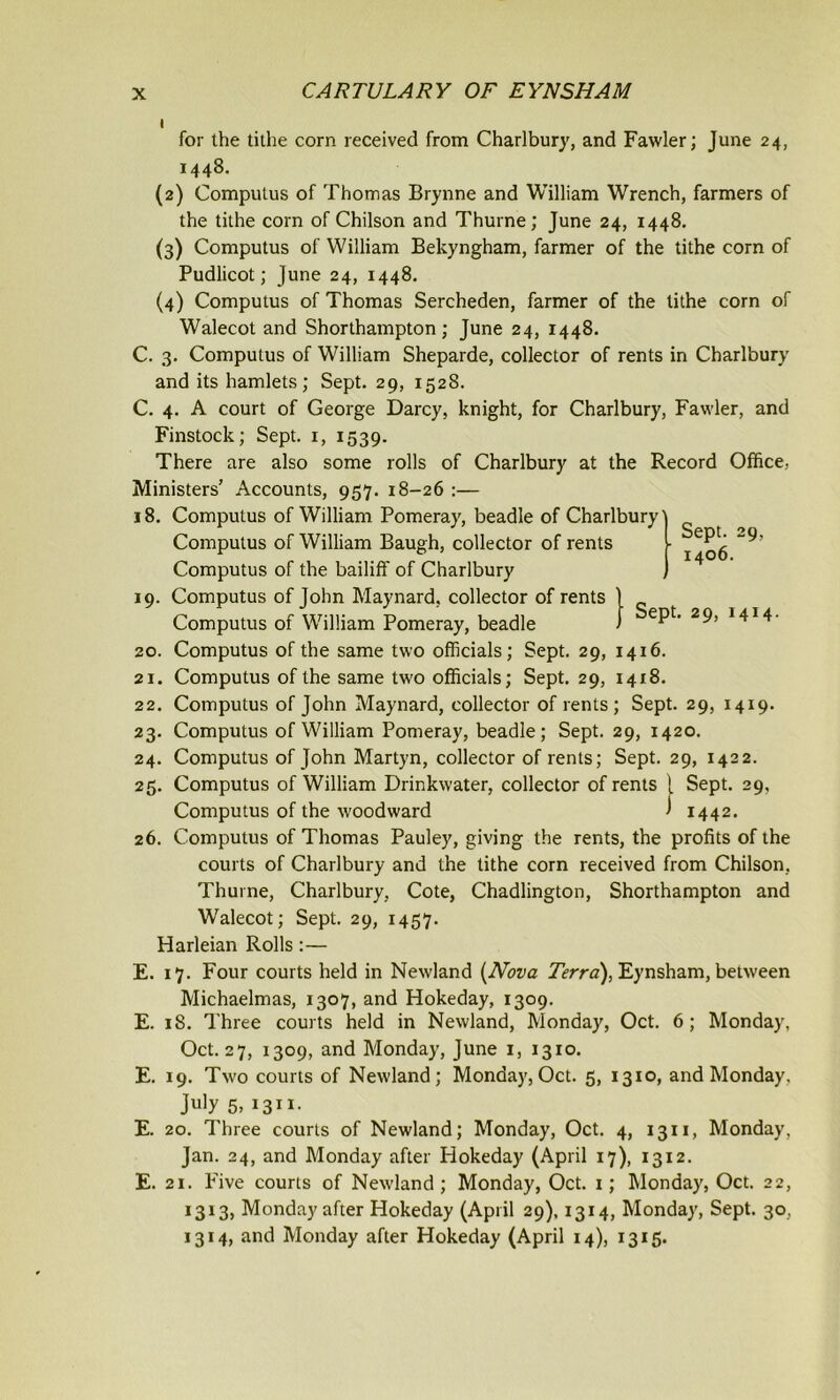 i9 20. Sept. 1406. Sept. 29, 1414. for the tithe corn received from Charlbury, and Fawler; June 24, 1448. (2) Computus of Thomas Brynne and William Wrench, farmers of the tithe corn of Chilson and Thurne; June 24, 1448. (3) Computus of William Bekyngham, farmer of the tithe corn of Pudlicot; June 24, 1448. (4) Computus of Thomas Sercheden, farmer of the tithe corn of Walecot and Shorthampton ; June 24, 1448. C. 3. Computus of William Sheparde, collector of rents in Charlbury and its hamlets; Sept. 29, 1528. C. 4. A court of George Darcy, knight, for Charlbury, Fawler, and Finstock; Sept. 1, 1539. There are also some rolls of Charlbury at the Record Office, Ministers’ Accounts, 957. 18-26 :— 18. Computus of William Pomeray, beadle of Charlbury' Computus of William Baugh, collector of rents Computus of the bailiff of Charlbury Computus of John Maynard, collector of rents Computus of William Pomeray, beadle Computus of the same two officials; Sept. 29, 1416. 21. Computus of the same two officials; Sept. 29, 1418. 22. Computus of John Maynard, collector of rents; Sept. 29, 1419. 23. Computus of William Pomeray, beadle; Sept. 29, 1420. 24. Computus of John Martyn, collector of rents; Sept. 29, 1422. 25. Computus of William Drinkwater, collector of rents { Sept. 29, Computus of the woodward J 1442. 26. Computus of Thomas Pauley, giving the rents, the profits of the courts of Charlbury and the tithe corn received from Chilson, Thurne, Charlbury, Cote, Chadlington, Shorthampton and Walecot; Sept. 29, 1457. Harleian Rolls:— E. 17. Four courts held in Newland (Nova Terra), Eynsham, between Michaelmas, 1307, and Hokeday, 1309. E. 18. Three courts held in Newland, Monday, Oct. 6; Monday, Oct. 27, 1309, and Monday, June 1, 1310. E. 19. Two courts of Newland; Monday, Oct. 5, 1310, and Monday, July 5, 13x1. E. 20. Three courts of Newland; Monday, Oct. 4, 1311, Monday, Jan. 24, and Monday after Hokeday (April 17), 1312. E. 21. Five courts of Newland; Monday, Oct. 1; Monday, Oct. 22, 1313, Monday after Hokeday (April 29), 1314, Monday, Sept. 30, 1314, and Monday after Hokeday (April 14), 1315.