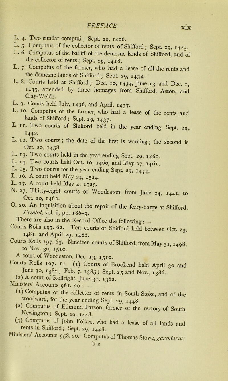 xix L. 4. Two similar computi; Sept. 29, 1406. L. 5. Computus of the collector of rents of Shifford ; Sept. 29, 1423. L. 6. Computus of the bailiff of the demesne lands of Shifford, and of the collector of rents; Sept. 29, 1428. L. 7- Computus of the farmer, who had a lease of all the rents and the demesne lands of Shifford; Sept. 29, 1434. L. 8. Courts held at Shifford; Dec. 10, 1434, June 13 and Dec. 1, I435> attended by three homages from Shifford, Aston, and Clay-Welde. L. 9. Courts held July, 1436, and April, 1437. L. 10. Computus of the farmer, who had a lease of the rents and lands of Shifford; Sept. 29, 1437. L. 11. Two courts of Shifford held in the year ending Sept. 29, 1442. L. 12. Two courts; the date of the first is wanting; the second is Oct. 20, 1458. L. 13. Two courts held in the year ending Sept. 29, 1460. L. 14. Two courts held Oct. 10, 1460, and May 27, 1461. L. 15. Two courts for the year ending Sept. 29, 1474. L. 16. A court held May 24, 1524. L. 17. A court held May 4, 1525. N. 27. Thirty-eight courts of Woodeaton, from June 24, 1441, to Oct. 10, 1462. O. 20. An inquisition about the repair of the ferry-barge at Shifford. Printed, vol. ii, pp. 186-9. There are also in the Record Office the following: Courts Roils 197. 62. Ten courts of Shifford held between Oct. 23, 1481, and April 29, i486. Courts Rolls 197. 63. Nineteen courts of Shifford, from May 31,1498, to Nov. 30, 1510. A court of Woodeaton, Dec. 13, 1510. Courts Rolls 197. 14. (1) Courts of Brookend held April 30 and June 30, 1382; Feb. 7, 1385; Sept. 25 and Nov., 1386. (2) A court of Rollright, June 30, 1382. Ministers’ Accounts 961. 20:— (1) Computus of the collector of rents in South Stoke, and of the woodward, for the year ending Sept. 29, 1448. (2) Computus of Edmund Parson, farmer of the rectory of South Newington; Sept. 29, 1448. (3) Computus of John Folkes, who had a lease of all lands and rents in Shifford; Sept. 29, 1448. Ministers’ Accounts 958. 20. Computus of Thomas Stowe, garentarius