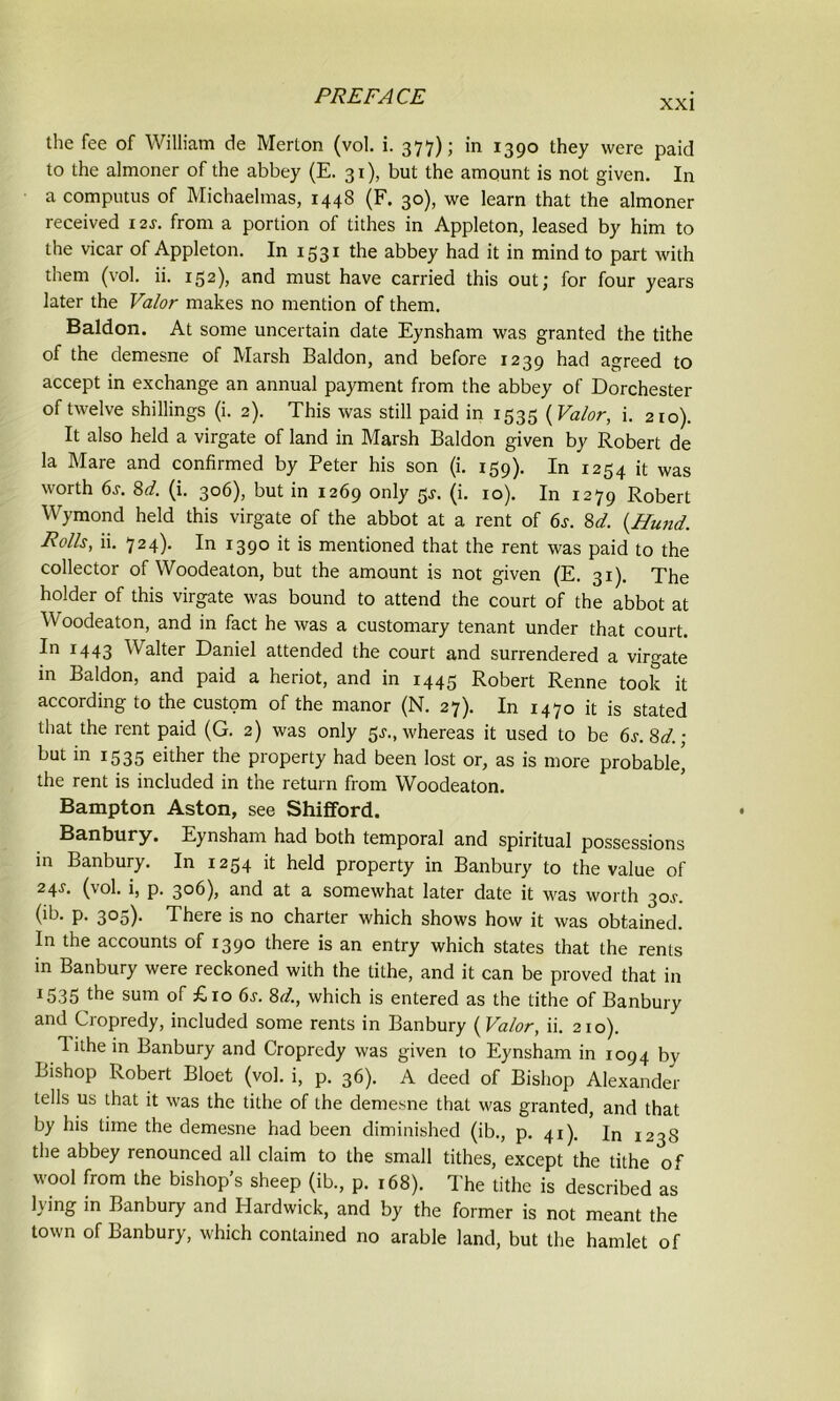 xxi the fee of William de Merton (vol. i. 377); in 1390 they were paid to the almoner of the abbey (E. 31), but the amount is not given. In a computus of Michaelmas, 1448 (F. 30), we learn that the almoner received 12J. from a portion of tithes in Appleton, leased by him to the vicar of Appleton. In 1531 the abbey had it in mind to part with them (vol. ii. 152), and must have carried this out; for four years later the Valor makes no mention of them. Baldon. At some uncertain date Eynsham was granted the tithe of the demesne of Marsh Baldon, and before 1239 had agreed to accept in exchange an annual payment from the abbey of Dorchester of twelve shillings (i. 2). This was still paid in 1535 (Valor, i. 210). It also held a virgate of land in Marsh Baldon given by Robert de la Mare and confirmed by Peter his son (i. 159). In 1254 it was worth 6j. 8d. (i. 306), but in 1269 only 5*. (i. 10). In 1279 Robert Wymond held this virgate of the abbot at a rent of 6s. 8d. (Hund. Rolls, ii. 724). In 1390 it is mentioned that the rent was paid to the collector of Woodeaton, but the amount is not given (E. 31). The holder of this virgate was bound to attend the court of the abbot at Woodeaton, and in fact he was a customary tenant under that court. In 1443 Walter Daniel attended the court and surrendered a virgate in Baldon, and paid a heriot, and in 1445 Robert Renne took it according to the custom of the manor (N. 27). In 1470 it is stated that the rent paid (G. 2) was only $s., whereas it used to be 6s. 8d.; but in 1535 either the property had been lost or, as is more probable^ the rent is included in the return from Woodeaton. Bampton Aston, see ShifFord. Banbury. Eynsham had both temporal and spiritual possessions in Banbury. In 1254 it held property in Banbury to the value of 24J- (vol. i, p. 306), and at a somewhat later date it was worth 30j. (ib. p. 305). There is no charter which shows how it was obtained. In the accounts of 1390 there is an entry which states that the rents in Banbury were reckoned with the tithe, and it can be proved that in 15.35 the sum of £10 6j. 8d., which is entered as the tithe of Banbury and Cropredy, included some rents in Banbury (Valor, ii. 210). lithe in Banbury and Cropredy was given to Eynsham in 1094 by Bishop Robert Bloet (vol. i, p. 36). A deed of Bishop Alexander tells us that it was the tithe of the demesne that was granted, and that by his time the demesne had been diminished (ib., p. 41). In 1238 the abbey renounced all claim to the small tithes, except the tithe of wool from the bishops sheep (ib., p. 168). The tithe is described as lying in Banbury and Hardwick, and by the former is not meant the town of Banbury, which contained no arable land, but the hamlet of