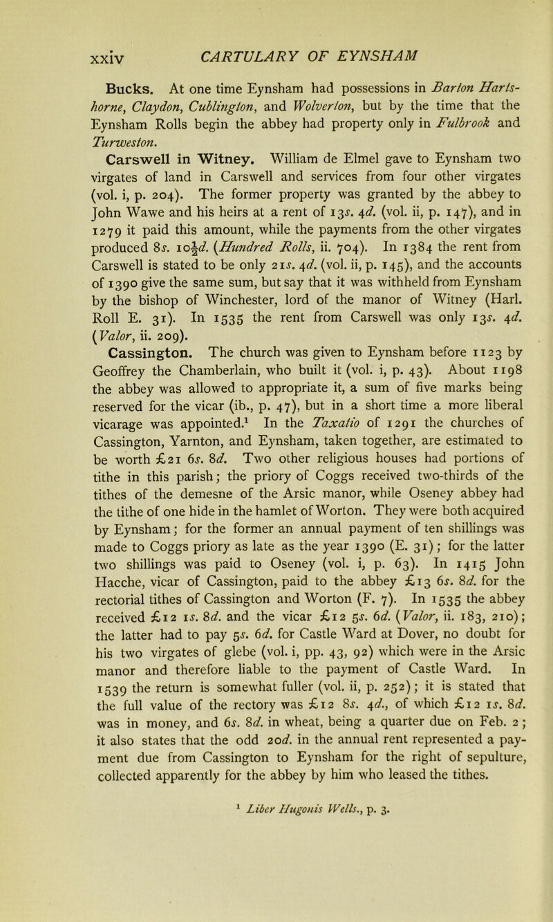 Bucks. At one time Eynsham had possessions in Barton Harls- horne, Claydon, Cublmglon, and Wolverion, but by the time that the Eynsham Rolls begin the abbey had property only in Fulbrook and Turweston. Carswell in Witney. William de Elmel gave to Eynsham two virgates of land in Carswell and services from four other virgates (vol. i, p. 204). The former property was granted by the abbey to John Wawe and his heirs at a rent of 13J. 4d. (vol. ii, p. 147), and in 1279 it paid this amount, while the payments from the other virgates produced 8j. 10\d. {Hundred Rolls, ii. 704). In 1384 the rent from Carswell is stated to be only 21J. 4d. (vol. ii, p. 145), and the accounts of 1390 give the same sum, but say that it was withheld from Eynsham by the bishop of Winchester, lord of the manor of Witney (Harl. Roll E. 31). In 1535 the rent from Carswell was only 13^. 4d. {Valor, ii. 209). Cassington. The church was given to Eynsham before 1123 by Geoffrey the Chamberlain, who built it (vol. i, p. 43). About 1198 the abbey was allowed to appropriate it, a sum of five marks being reserved for the vicar (ib., p. 47), but in a short time a more liberal vicarage was appointed.1 In the Taxatio of 1291 the churches of Cassington, Yarnton, and Eynsham, taken together, are estimated to be worth £21 6j. 8d. Two other religious houses had portions of tithe in this parish; the priory of Coggs received two-thirds of the tithes of the demesne of the Arsic manor, while Oseney abbey had the tithe of one hide in the hamlet of Worton. They were both acquired by Eynsham; for the former an annual payment of ten shillings was made to Coggs priory as late as the year 1390 (E. 31); for the latter two shillings was paid to Oseney (vol. i, p. 63). In 1415 John Elacche, vicar of Cassington, paid to the abbey £13 6s. 8d. for the rectorial tithes of Cassington and Worton (F. 7). In 1535 the abbey received £12 is. 8d. and the vicar £12 5J. 6d. {Valor, ii. 183, 210); the latter had to pay 5^. 6d. for Castle Ward at Dover, no doubt for his two virgates of glebe (vol. i, pp. 43, 92) which were in the Arsic manor and therefore liable to the payment of Castle Ward. In 1539 the return is somewhat fuller (vol. ii, p. 252); it is stated that the full value of the rectory was £12 8j. 4d., of which £12 is. 8d. was in money, and 6j. 8d. in wheat, being a quarter due on Feb. 2; it also states that the odd 20d. in the annual rent represented a pay- ment due from Cassington to Eynsham for the right of sepulture, collected apparently for the abbey by him who leased the tithes. 1 Liber Hugonis Wells., p. 3.