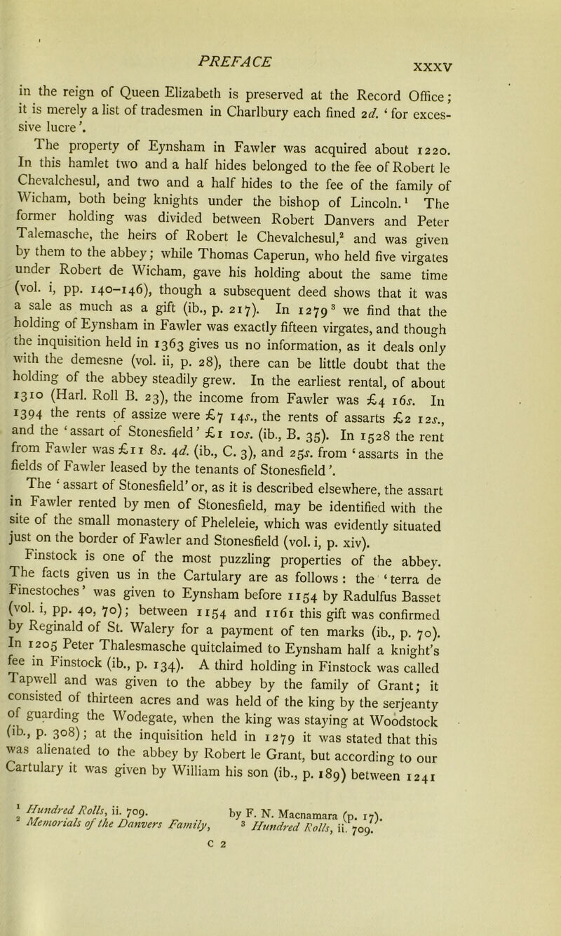 XXXV in the reign of Queen Elizabeth is preserved at the Record Office; it is merely a list of tradesmen in Charlbury each fined 2d. ‘ for exces- sive lucre ’. Ihe property of Eynsham in Fawler was acquired about 1220. In this hamlet two and a half hides belonged to the fee of Robert le Chevalchesul, and two and a half hides to the fee of the family of Wicham, both being knights under the bishop of Lincoln.1 The former holding was divided between Robert Danvers and Peter Talemasche, the heirs of Robert le Chevalchesul,2 and was given bj- them to the abbey; while Thomas Caperun, who held five virgates under Robert de Wicham, gave his holding about the same time (vol. i, pp. 140-146), though a subsequent deed shows that it was a sale as much as a gift (ib., p. 217). In 1279 3 we find that the holding of Eynsham in Fawler was exactly fifteen virgates, and though the inquisition held in 1363 gives us no information, as it deals only with the demesne (vol. ii, p. 28), there can be little doubt that the holding of the abbey steadily grew. In the earliest rental, of about 1310 (Harl. Roll B. 23), the income from Fawler was £4 16s. In 1394 the rents of assize were £7 i4j., the rents of assarts £2 i2j., and the ‘assart of Stonesfield’ £1 ioj. (ib., B. 35). In 1528 the rent fiom Fawler was £11 8j. 4d. (ib., C. 3), and 25^. from ‘assarts in the fields of Fawler leased by the tenants of Stonesfield The • assart of Stonesfield’ or, as it is described elsewhere, the assart in Fawler rented by men of Stonesfield, may be identified with the site of the small monastery of Pheleleie, which was evidently situated just on the border of Fawler and Stonesfield (vol. i, p. xiv). Finstock is one of the most puzzling properties of the abbey. The facts given us in the Cartulary are as follows: the ‘ terra de Finestoches’ was given to Eynsham before 1154 by Radulfus Basset (vol. i, pp. 40, 70); between 1154 and 1161 this gift was confirmed by Reginald of St. Walery for a payment of ten marks (ib., p. 70). In 1205 Peter Thalesmasche quitclaimed to Eynsham half a knight’s fee in Finstock (ib., p. 134). A third holding in Finstock was called Tapwell and was given to the abbey by the family of Grant; it consisted of thirteen acres and was held of the king by the serjeanty of guarding the Wodegate, when the king was staying at Woodstock (ib., p. 308); at the inquisition held in 1279 it was stated that this was alienated to the abbey by Robert le Grant, but according to our Cartulary it was given by William his son (ib., p. 189) between 1241 1 Hundred Rolls, ii. 709. 2 Memorials of the Danvers Family, by F. N. Macnamara (p. 17),