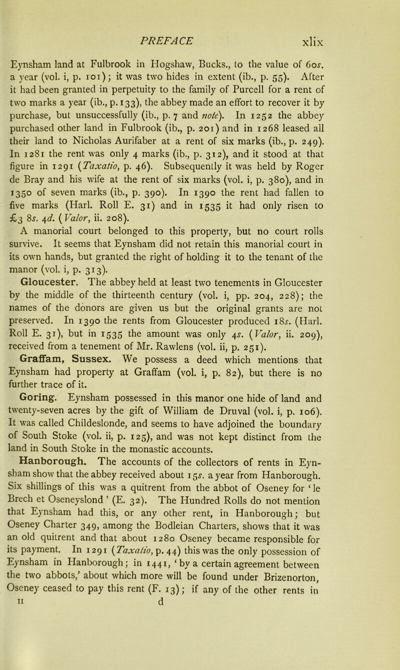 Eynsham land at Fulbrook in Hogshaw, Bucks., to the value of 6oj. a year (vol. i, p. ioi); it was two hides in extent (ib., p. 55). After it had been granted in perpetuity to the family of Purcell for a rent of two marks a year (ib., p. 133), the abbey made an effort to recover it by purchase, but unsuccessfully (ib., p. 7 and note). In 1252 the abbey purchased other land in Fulbrook (ib., p. 201) and in 1268 leased all their land to Nicholas Aurifaber at a rent of six marks (ib., p. 249). In 1281 the rent was only 4 marks (ib., p. 312), and it stood at that figure in 1291 (Taxalio, p. 46). Subsequently it was held by Roger de Bray and his wife at the rent of six marks (vol. i, p. 380), and in 1350 of seven marks (ib., p. 390). In 1390 the rent had fallen to five marks (Harl. Roll E. 31) and in 1535 it had only risen to £3 8j. 4d. {Valor, ii. 208). A manorial court belonged to this property, but no court rolls survive. It seems that Eynsham did not retain this manorial court in its own hands, but granted the right of holding it to the tenant of the manor (vol. i, p. 313). Gloucester. The abbey held at least two tenements in Gloucester by the middle of the thirteenth century (vol. i, pp. 204, 228); the names of the donors are given us but the original grants are not preserved. In 1390 the rents from Gloucester produced i8f. (Harl. Roll E. 31), but in 1535 the amount was only 4J. {Valor, ii. 209), received from a tenement of Mr. Rawlens (vol. ii, p. 251). Graffam, Sussex. We possess a deed which mentions that Eynsham had property at Graffam (vol. i, p. 82), but there is no further trace of it. Goring. Eynsham possessed in this manor one hide of land and twenty-seven acres by the gift of William de Druval (vol. i, p. 106). It was called Childeslonde, and seems to have adjoined the boundary of South Stoke (vol. ii, p. 125), and was not kept distinct from the land in South Stoke in the monastic accounts. Hanborough. The accounts of the collectors of rents in Eyn- sham show that the abbey received about 15J. a year from Hanborough. Six shillings of this was a quitrent from the abbot of Oseney for ‘ le Brech et Oseneyslond ’ (E. 32). The Hundred Rolls do not mention that Eynsham had this, or any other rent, in Hanborough; but Oseney Charter 349, among the Bodleian Charters, shows that it was an old quitrent and that about 1280 Oseney became responsible for its payment. In 1291 {Taxalio, p. 44) this was the only possession of Eynsham in Hanborough; in 1441, ‘by a certain agreement between the two abbots,’ about which more will be found under Brizenorton, Oseney ceased to pay this rent (F. 13); if any of the other rents in 11 d