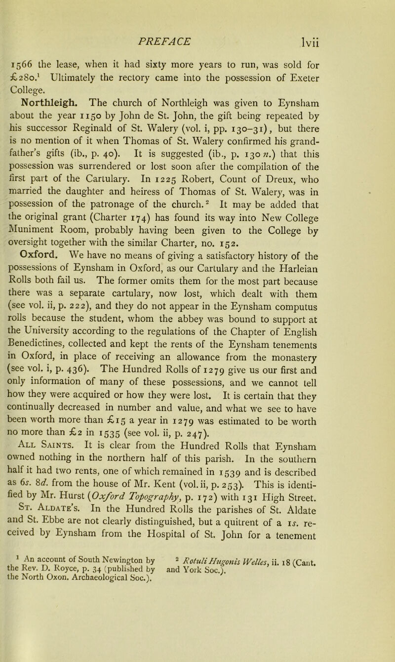 1566 the lease, when it had sixty more years to run, was sold for £280.’ Ultimately the rectory came into the possession of Exeter College. Northleigh. The church of Northleigh was given to Eynsham about the year 1150 by John de St. John, the gift being repeated by his successor Reginald of St. Walery (vol. i, pp. 130-31), but there is no mention of it when Thomas of St. Walery confirmed his grand- father’s gifts (ib., p. 40). It is suggested (ib., p. 13072.) that this possession was surrendered or lost soon after the compilation of the first part of the Cartulary. In 1225 Robert, Count of Dreux, who married the daughter and heiress of Thomas of St. Walery, was in possession of the patronage of the church.1 2 It may be added that the original grant (Charter 174) has found its way into New College Muniment Room, probably having been given to the College by oversight together with the similar Charter, no. 152. Oxford. We have no means of giving a satisfactory history of the possessions of Eynsham in Oxford, as our Cartulary and the Harleian Rolls both fail us. The former omits them for the most part because there was a separate cartulary, now lost, which dealt with them (see vol. ii, p. 222), and they do not appear in the Eynsham computus rolls because the student, whom the abbey was bound to support at the University according to the regulations of the Chapter of English Benedictines, collected and kept the rents of the Eynsham tenements in Oxford, in place of receiving an allowance from the monastery (see vol. i, p. 436). The Hundred Rolls of 1279 give us our first and only information of many of these possessions, and we cannot tell how they were acquired or how they were lost. It is certain that they continually decreased in number and value, and what we see to have been worth more than £15 a year in 1279 was estimated to be worth no more than £2 in 1535 (see vol. ii, p. 247). All Saints. It is clear from the Hundred Rolls that Eynsham owned nothing in the northern half of this parish. In the southern half it had two rents, one of which remained in 1539 and is described as 6s. 8d. from the house of Mr. Kent (vol. ii, p. 253). This is identi- fied by Mr. Hurst (Oxford Topography, p. 172) with 131 High Street. St. Aldate’s. In the Hundred Rolls the parishes of St. Aldate and St. Ebbe are not clearly distinguished, but a quitrent of a is. re- ceived by Eynsham from the Hospital of St. John for a tenement 1 An account of South Newington by 2 Rotuli Hugonis Welles, ii. 18 (Cant the Rev. D. Royce, p. 34 (published by and York Soc.). the North Oxon. Archaeological Soc.).