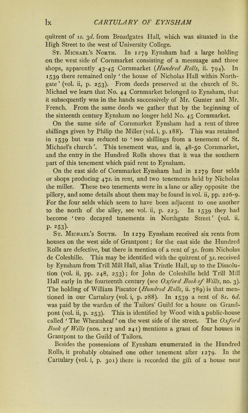 quitrent of is. 3d. from Broadgates Hall, which was situated in the High Street to the west of University College. St. Michael’s North. In 1279 Eynsham had a large holding on the west side of Cornmarket consisting of a messuage and three shops, apparently 43-45 Cornmarket (Hundred Rolls, ii. 794). In 1539 there remained only ‘the house of Nicholas Hall within North- gate’ (vol. ii, p. 253). From deeds preserved at the church of St. Michael we learn that No. 44 Cornmarket belonged to Eynsham, that it subsequently was in the hands successively of Mr. Gunter and Mr. French. From the same deeds we gather that by the beginning of the sixteenth century Eynsham no longer held No. 45 Cornmarket. On the same side of Cornmarket Eynsham had a rent of three shillings given by Philip the Miller (vol. i, p. 188). This was retained in 1539 but was reduced to ‘ t-wo shillings from a tenement of St. Michael’s church ’. This tenement was, and is, 48-50 Cornmarket, and the entry in the Hundred Rolls shows that it was the southern part of this tenement which paid rent to Eynsham. On the east side of Cornmarket Eynsham had in 1279 four selds or shops producing 47J. in rent, and two tenements held by Nicholas the miller. These two tenements were in a lane or alley opposite the pillory, and some details about them may be found in vol. ii, pp. 226-9. For the four selds which seem to have been adjacent to one another to the north of the alley, see vol. ii, p. 223. In 1539 they had become ‘two decayed tenements in Northgate Street’ (vol. ii. P- 253)- St. Michael’s South. In 1279 Eynsham received six rents from houses on the west side of Grantpont; for the east side the Hundred Rolls are defective, but there is mention of a rent of 3J. from Nicholas de Coleshille. This may be identified with the quitrent of 3s. received by Eynsham from Trill Mill Hall, alias Trintle Hall, up to the Dissolu- tion (vol. ii, pp. 248, 253); for John de Coleshille held Trill Mill Hall early in the fourteenth century (see Oxford Book of Wills, no. 3). The holding of William Piscator (Hundred Rolls, ii. 789) is that men- tioned in our Cartulary (vol. i, p. 288). In 1539 a rent of 8j. 6d. was paid by the warden of the Tailors’ Guild for a house on Grand- pont (vol. ii, p. 253). This is identified by Wood with a public-house called ‘ The Wheatsheaf ’ on the west side of the street. The Oxford Book of Wills (nos. 217 and 241) mentions a grant of four houses in Grantpont to the Guild of Tailors. Besides the possessions of Eynsham enumerated in the Hundred Rolls, it probably obtained one other tenement after 1279. In the Cartulary (vol. i, p. 301) there is recorded the gift of a house near