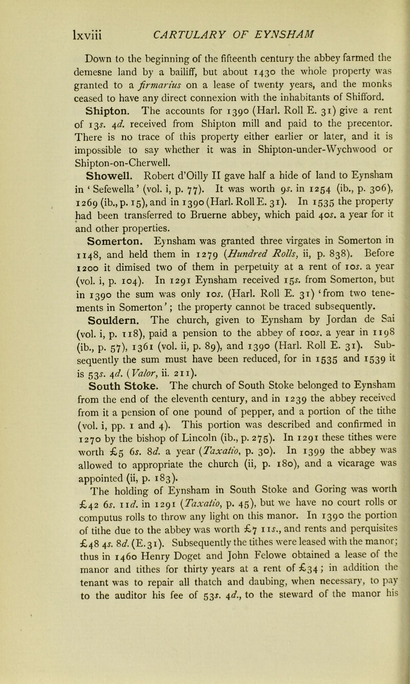 Down to the beginning of the fifteenth century the abbey farmed the demesne land by a bailiff, but about 1430 the whole property was granted to a firmarius on a lease of twenty years, and the monks ceased to have any direct connexion with the inhabitants of Shifford. Shipton. The accounts for 1390 (Harl. Roll E. 31) give a rent of 13J. 4d. received from Shipton mill and paid to the precentor. There is no trace of this property either earlier or later, and it is impossible to say whether it was in Shipton-under-Wychwood or Shipton-on-Cherwell. Showell. Robert d’Oilly II gave half a hide of land to Eynsham in ‘ Sefewella’ (vol. i, p. 77). It was worth 9J. in 1254 (ib., p. 306), 1269 (ib.,p. 15), and in 1390(Harl. RollE. 31). In 1535 the property had been transferred to Bruerne abbey, which paid 40^. a year for it and other properties. Somerton. Eynsham was granted three virgates in Somerton in 1148, and held them in 1279 (Hundred Rolls, ii, p. 838). Before 1200 it dimised two of them in perpetuity at a rent of ioj. a year (vol. i, p. 104). In 1291 Eynsham received 15J. from Somerton, but in 1390 the sum was only ioj. (Harl. Roll E. 31) ‘from two tene- ments in Somerton ’; the property cannot be traced subsequently. Souldern. The church, given to Eynsham by Jordan de Sai (vol. i, p. 118), paid a pension to the abbey of iooj. a year in 1198 (ib., p. 57), 1361 (vol. ii, p. 89), and 1390 (Harl. Roll E. 31). Sub- sequently the sum must have been reduced, for in 1535 and 1539 it is 53J. 4d. [Valor, ii. 211). South Stoke. The church of South Stoke belonged to Eynsham from the end of the eleventh century, and in 1239 the abbey received from it a pension of one pound of pepper, and a portion of the tithe (vol. i, pp. 1 and 4). This portion was described and confirmed in 1270 by the bishop of Lincoln (ib., p. 275). In 1291 these tithes were worth £5 6s. 8d. a year (Taxatio, p. 30). In 1399 the abbey was allowed to appropriate the church (ii, p. 180), and a vicarage was appointed (ii, p. 183). The holding of Eynsham in South Stoke and Goring was worth £42 6s. xid. in 1291 (Taxatio, p. 45), but we have no court rolls or computus rolls to throw any light on this manor. In 1390 the portion of tithe due to the abbey was worth £7 1 is., and rents and perquisites £48 4s. 8d. (E.31). Subsequently the tithes were leased with the manor; thus in 1460 Henry Doget and John Felowe obtained a lease of the manor and tithes for thirty years at a rent of £34; in addition the tenant was to repair all thatch and daubing, when necessary, to pay to the auditor his fee of 53J. 4d., to the steward of the manor his