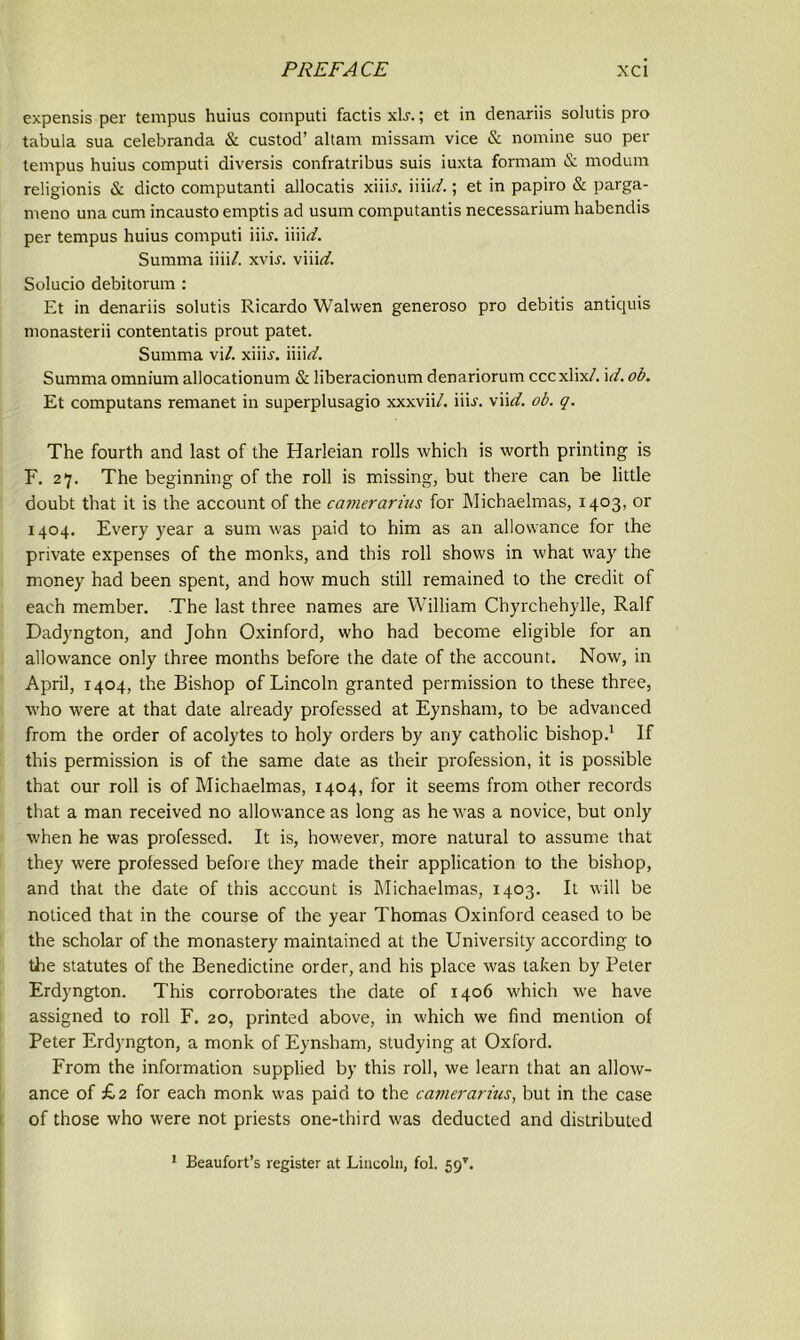 expensis per tempus huius computi factis x\s.; et in denariis solutis pro tabula sua celebranda & custod’ altarn missam vice & nomine suo per tempus huius computi diversis confratribus suis iuxta formam & modum religionis & dicto computanti allocatis xiiL. iiii<r/.; et in papiro & parga- meno una cum incausto emptis ad usum computantis necessarium habendis per tempus huius computi iiij. mid. Summa iiii/. xvij. \n\ci. Solucio debitorum : Et in denariis solutis Ricardo Walwen generoso pro debitis antiquis monasterii contentatis prout patet. Summa vi/. xiiir. iiiirf. Summa omnium allocationum & liberacionum denariorum cccxlix/. id.ob. Et computans remanet in superplusagio xxxvii/. fib. viid. ob. q. The fourth and last of the Harleian rolls which is worth printing is F. 27. The beginning of the roll is missing, but there can be little doubt that it is the account of the camerarius for Michaelmas, 1403, or 1404. Every year a sum was paid to him as an allowance for the private expenses of the monks, and this roll shows in what way the money had been spent, and how much still remained to the credit of each member. The last three names are William Chyrchehylle, Ralf Dadyngton, and John Oxinford, who had become eligible for an allowance only three months before the date of the account. Now, in April, 1404, the Bishop of Lincoln granted permission to these three, who were at that date already professed at Eynsham, to be advanced from the order of acolytes to holy orders by any catholic bishop.1 If this permission is of the same date as their profession, it is possible that our roll is of Michaelmas, 1404, for it seems from other records that a man received no allowance as long as he was a novice, but only when he was professed. It is, however, more natural to assume that they were professed before they made their application to the bishop, and that the date of this account is Michaelmas, 1403. It will be noticed that in the course of the year Thomas Oxinford ceased to be the scholar of the monastery maintained at the University according to the statutes of the Benedictine order, and his place was taken by Peter Erdyngton. This corroborates the date of 1406 which we have assigned to roll F. 20, printed above, in which we find mention of Peter Erdyngton, a monk of Eynsham, studying at Oxford. From the information supplied by this roll, we learn that an allow- ance of £2 for each monk was paid to the camerarius, but in the case of those who were not priests one-third was deducted and distributed 1 Beaufort’s register at Lincoln, fob 59*.