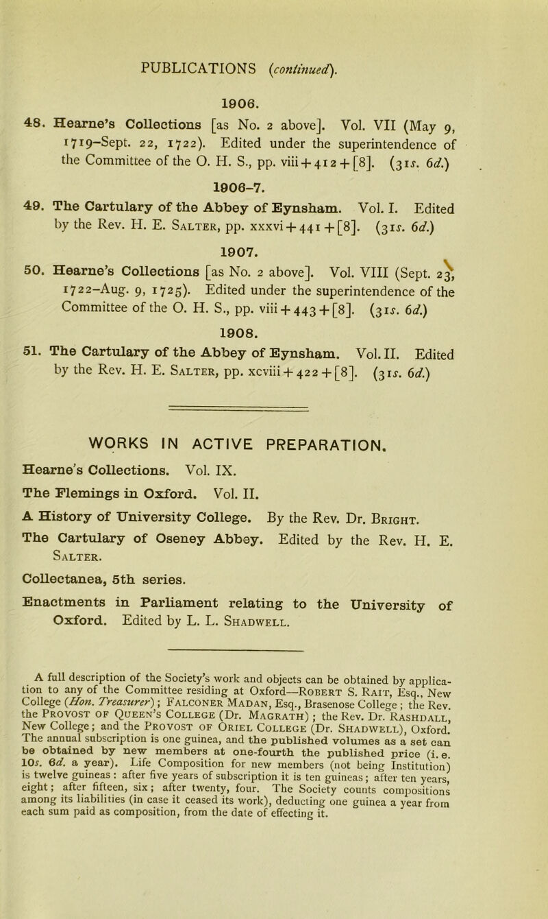 1906. 48. Hearne’s Collections [as No. 2 above]. Yol. VII (May 9, I7I9_Sept. 22, 1722). Edited under the superintendence of the Committee of the O. H. S., pp. viii + 412 + [8]. (31 f. 6d.) 1906-7. 49. The Cartulary of the Abbey of Eynsham. Vol. I. Edited by the Rev. H. E. Salter, pp. xxxvi + 441 +[8]. (3 if. 6d.) 1907. 50. Hearne’s Collections [as No. 2 above]. Vol. VIII (Sept. 23, 1722-Aug. 9, 1725). Edited under the superintendence of the Committee of the O. H. S., pp. viii + 443 + []8]. (3 if. 6d.) 1908. 51. The Cartulary of the Abbey of Eynsham. Vol. II. Edited by the Rev. H. E. Salter, pp. xcviii + 422 + [8], (3if. 6d.) WORKS IN ACTIVE PREPARATION. Hearne’s Collections. Vol. IX. The Flemings in Oxford. Vol. II. A History of University College. By the Rev. Dr. Bright. The Cartulary of Oseney Abbey. Edited by the Rev. H. E. Salter. Collectanea, 5th series. Enactments in Parliament relating to the University of Oxford. Edited by L. L. Shadwell. A full description of the Society’s work and objects can be obtained by applica- tion to any of the Committee residing at Oxford—Robert S. Rait, Esq., New College {Hon. Treasurer); Falconer Madan, Esq., Brasenose College ; the Rev the Provost of Queen’s College (Dr. Magrath) ; the Rev. Dr. Rashdall New College; and the Provost of Oriel College (Dr. Shadwell), Oxford.’ i he annual subscription is one guinea, and the published volumes as a set can be obtained by new members at one-fourth the published price (i. e. lOr. 6d. a year). Life Composition for new members (not being Institution) is twelve guineas : after five years of subscription it is ten guineas ; after ten years eight; after fifteen, six ; after twenty, four. The Society counts compositions among its liabilities (in case it ceased its work), deducting one guinea a year from each sum paid as composition, from the date of effecting it.