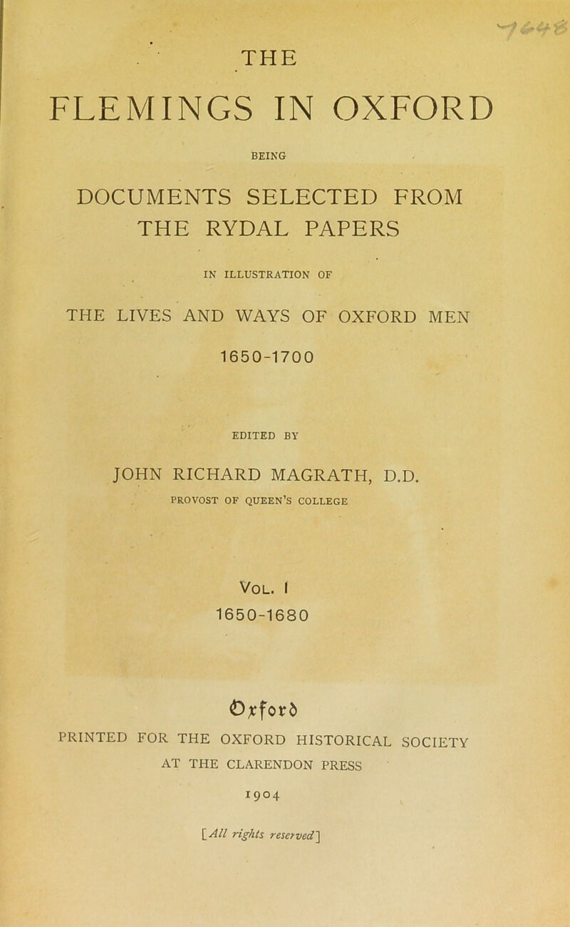 THE FLEMINGS IN OXFORD BEING DOCUMENTS SELECTED FROM THE RYDAL PAPERS IN ILLUSTRATION OF THE LIVES AND WAYS OF OXFORD MEN 1650-1700 EDITED BY JOHN RICHARD MAGRATH, D.D. PROVOST OF QUEEN’S COLLEGE VOL. I 1650-1680 Oxford PRINTED FOR THE OXFORD HISTORICAL SOCIETY AT THE CLARENDON PRESS 1904 [All rights reserved]