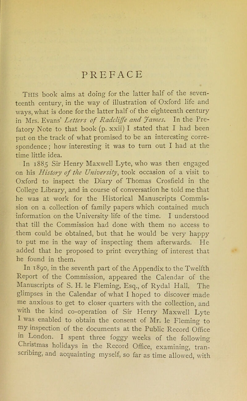 PREFACE THIS book aims at doing for the latter half of the seven- teenth century, in the way of illustration of Oxford life and ways, what is done for the latter half of the eighteenth century in Mrs. Evans’ Letters of Radcliffe and James. In the Pre- fatory Note to that book (p. xxii) I stated that I had been put on the track of what promised to be an interesting corre- spondence ; how interesting it was to turn out I had at the time little idea. In 1885 Sir Henry Maxwell Lyte, who was then engaged on his History of the University, took occasion of a visit to Oxford to inspect the Diary of Thomas Crosfield in the College Library, and in course of conversation he told me that he was at work for the Historical Manuscripts Commis- sion on a collection of family papers which contained much information on the University life of the time. I understood that till the Commission had done with them no access to them could be obtained, but that he would be very happy to put me in the way of inspecting them afterwards. He added that he proposed to print everything of interest that he found in them. In 1890, in the seventh part of the Appendix to the Twelfth Report of the Commission, appeared the Calendar of the Manuscripts of S. H. le Fleming, Esq., of Rydal Hall. The glimpses in the Calendar of what I hoped to discover made me anxious to get to closer quarters with the collection, and with the kind co-operation of Sir Henry Maxwell Lyte I was enabled to obtain the consent of Mr. le Fleming to my inspection of the documents at the Public Record Office in London. I spent three foggy weeks of the following Christmas holidays in the Record Office, examining, tran- scribing, and acquainting myself, so far as time allowed, with