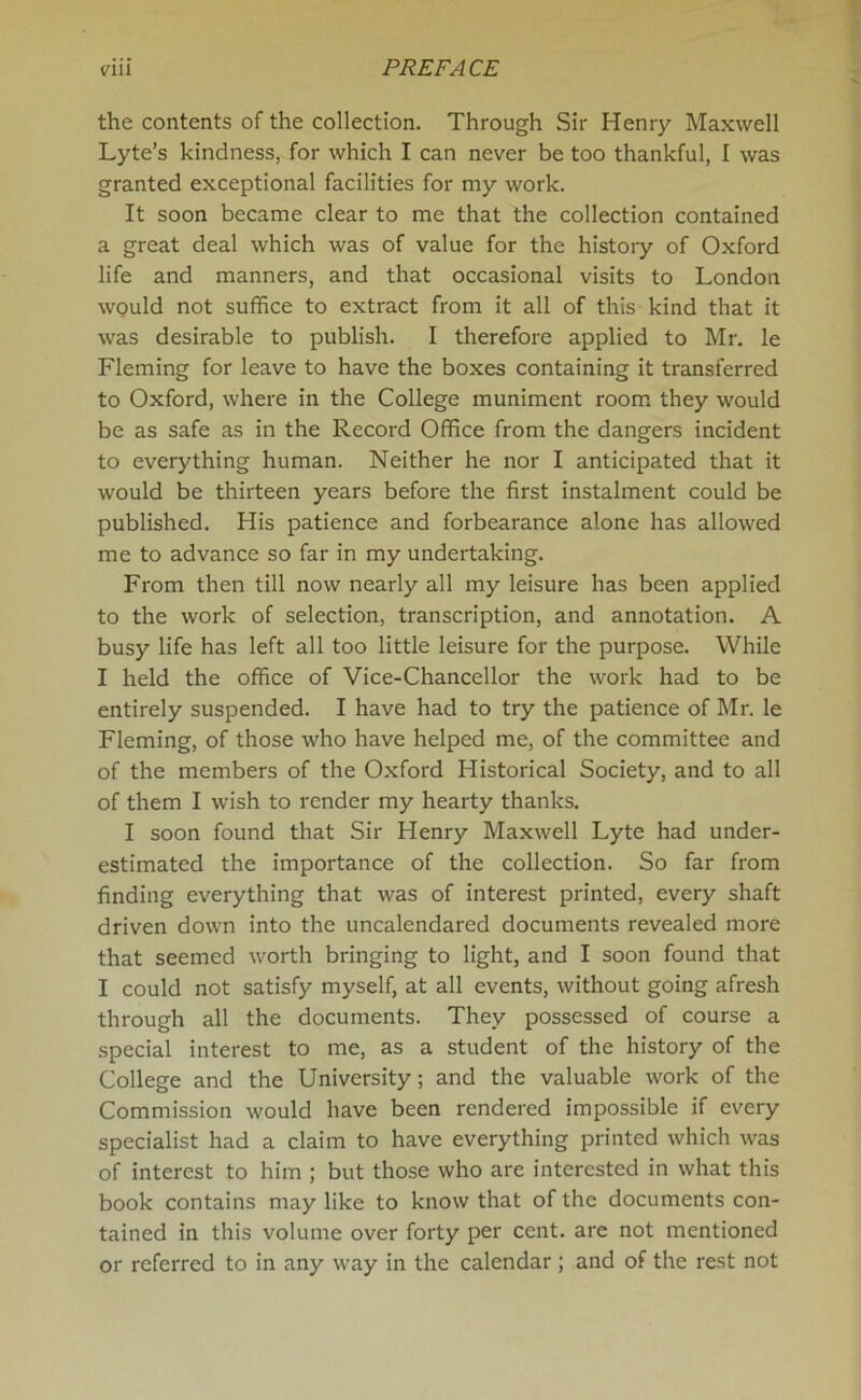 the contents of the collection. Through Sir Henry Maxwell Lyte’s kindness, for which I can never be too thankful, I was granted exceptional facilities for my work. It soon became clear to me that the collection contained a great deal which was of value for the history of Oxford life and manners, and that occasional visits to London would not suffice to extract from it all of this kind that it was desirable to publish. I therefore applied to Mr. le Fleming for leave to have the boxes containing it transferred to Oxford, where in the College muniment room they would be as safe as in the Record Office from the dangers incident to everything human. Neither he nor I anticipated that it would be thirteen years before the first instalment could be published. His patience and forbearance alone has allowed me to advance so far in my undertaking. From then till now nearly all my leisure has been applied to the work of selection, transcription, and annotation. A busy life has left all too little leisure for the purpose. While I held the office of Vice-Chancellor the work had to be entirely suspended. I have had to try the patience of Mr. le Fleming, of those who have helped me, of the committee and of the members of the Oxford Historical Society, and to all of them I wish to render my hearty thanks. I soon found that Sir Henry Maxwell Lyte had under- estimated the importance of the collection. So far from finding everything that was of interest printed, every shaft driven down into the uncalendared documents revealed more that seemed worth bringing to light, and I soon found that I could not satisfy myself, at all events, without going afresh through all the documents. They possessed of course a special interest to me, as a student of the history of the College and the University; and the valuable work of the Commission would have been rendered impossible if every specialist had a claim to have everything printed which was of interest to him ; but those who are interested in what this book contains may like to know that of the documents con- tained in this volume over forty per cent, are not mentioned or referred to in any way in the calendar; and of the rest not