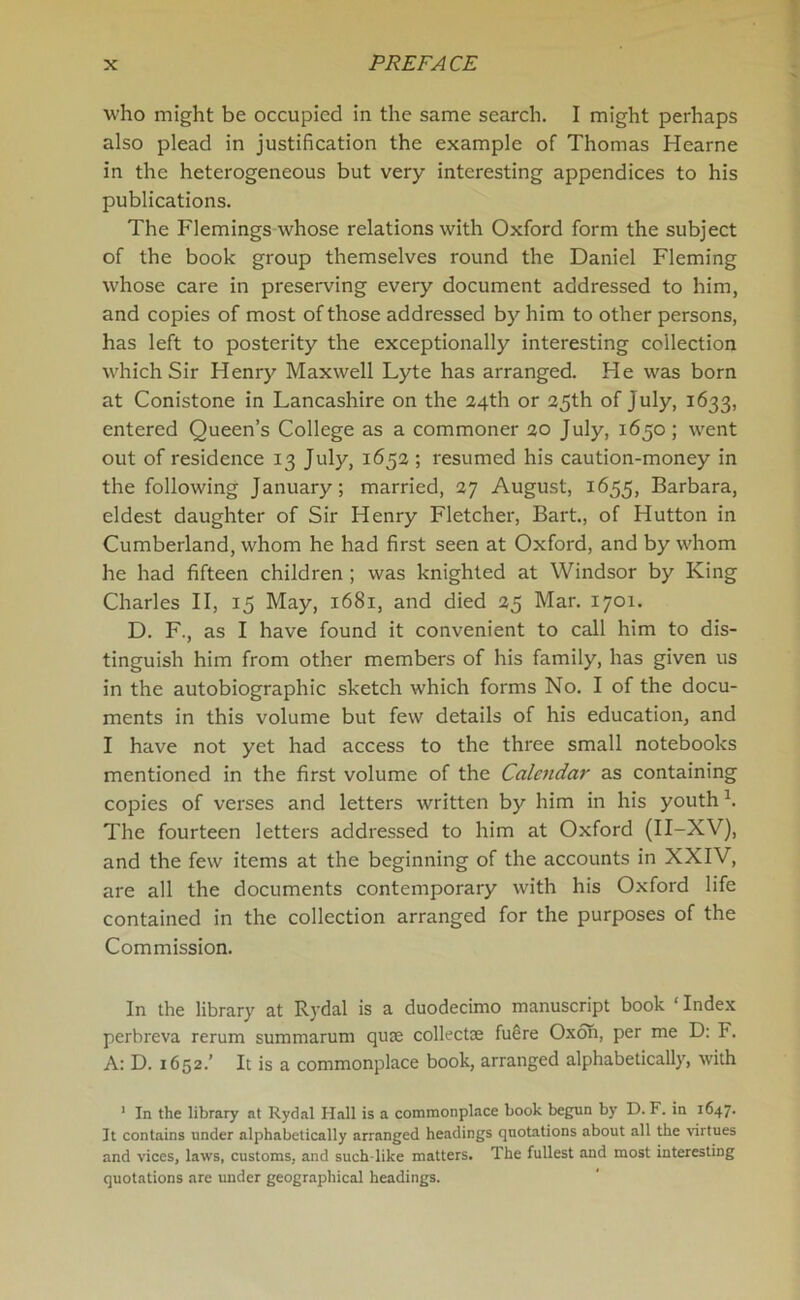 who might be occupied in the same search. I might perhaps also plead in justification the example of Thomas Hearne in the heterogeneous but very interesting appendices to his publications. The Flemings whose relations with Oxford form the subject of the book group themselves round the Daniel Fleming whose care in preserving every document addressed to him, and copies of most of those addressed by him to other persons, has left to posterity the exceptionally interesting collection which Sir Henry Maxwell Lyte has arranged. He was born at Conistone in Lancashire on the 24th or 25th of July, 1633, entered Queen’s College as a commoner 20 July, 1650; went out of residence 13 July, 1652 ; resumed his caution-money in the following January; married, 27 August, 1655, Barbara, eldest daughter of Sir Henry Fletcher, Bart., of Hutton in Cumberland, whom he had first seen at Oxford, and by whom he had fifteen children ; was knighted at Windsor by King Charles II, 15 May, 1681, and died 25 Mar. 1701. D. F., as I have found it convenient to call him to dis- tinguish him from other members of his family, has given us in the autobiographic sketch which forms No. I of the docu- ments in this volume but few details of his education, and I have not yet had access to the three small notebooks mentioned in the first volume of the Calendar as containing copies of verses and letters written by him in his youth h The fourteen letters addressed to him at Oxford (II-XV), and the few items at the beginning of the accounts in XXIV, are all the documents contemporary with his Oxford life contained in the collection arranged for the purposes of the Commission. In the library at Rydal is a duodecimo manuscript book ‘ Index perbreva rerum summarum qute collectae fuSre Oxon, per me D: F. A: D. 1652.’ It is a commonplace book, arranged alphabetically, with 1 In the library at Rydal Hall is a commonplace book begun by D. F. in 1647. It contains under alphabetically arranged headings quotations about all the virtues and vices, laws, customs, and such like matters. The fullest and most interesting quotations are under geographical headings.