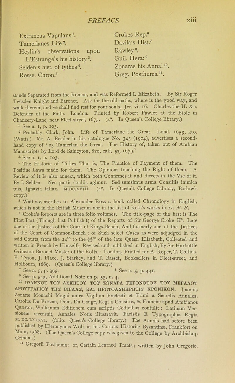 Extraneus Vapulans1. Tamerlanes Life2. Heylin’s observations upon L’Estrange’s his history3. Selden’s hist, of tythes4. Rosse. Chron.5 Crokes Rep.6 Davila’s Hist.7 Rawley8. Guil. Hera:9 Zonaras his Annal10. Greg. Posthuma u. stands Separated from the Roman, and was Reformed I. Elizabeth. By Sir Roger Twisden Knight and Baronet. Ask for the old paths, where is the good way, and walk therein, and ye shall find rest for your souls, Jer. vi. 16. Charles the II. &c. Defender of the Faith. London. Printed by Robert Pawlet at the Bible in Chancery-Lane, near Fleet-street, 1675. (40. In Queen’s College library.) 1 See n. 1, p. 103. 3 Probably, Clark, John. Life of Tamerlane the Great. Lond. 1653, 4to. (Watts.) Mr. A. Reader in his catalogue No. 345 (1904), advertises a second- hand copy of ‘ 23 Tamerlan the Great. The History of, taken out of Arabian Manuscripts by Lord de Saincyton, 8vo, calf, 5s, 1679.’ s- See n. 1, p. 103. 4 The Historie of Tithes That is, The Practice of Payment of them. The Positiue Laws made for them. The Opinions touching the Right of them. A Review of it Is also annext, which both Confirmes it and directs in the Vse of it. By I. Selden. Nec partis studiis agimur. Sed sumsimus arma Consiliis inimica tuis, Ignavia fallax. m.dc.xviii. (40. In Queen’s College Library, Barlow’s copy.) 5 Watt s.v. ascribes to Alexander Ross a book called Chronology in English, which is not in the British Museum nor in the list of Ross’s works in D. N. B. 6 Croke’s Reports are in three folio volumes. The title-page of the first is The First Part (Though last Publish’t) of the Reports of Sir George Croke K*. Late one of the Justices of the Court of Kings-Bench, And formerly one of the Justices of the Court of Common-Bench ; of Such select Cases as were adjudged in the said Courts, from the 24th to the Jith of the late Queen Elizabeth, Collected and written in French by Himself; Revised and published in English, By Sir Harbottle Grimston Baronet Master of the Rolls. London, Printed for A. Roper, T. Collins, F. Tyson, J. Place, J. Starkey, and T. Basset, Booksellers in Fleet-street, and Holboum, 1669. (Queen’s College library.) 7 See n. 5, p. 395. 8 See n. 5, p. 441. 9 See p. 543, Additional Note on p. 53, n. 4. 10 inANNOT TOT A2KHTOT TOT ZflNAPA TErONOTOS TOT MEPAAOT APOTITAPIOT TH2 BirAAX, KAI nPfiTOASHKPHTIS XPONIKON. Joannis Zonaras Monachi Magni antea Vigilum Prsefecti et Primi a Secretis Annales. Carolus Du Fresnas, Dom. Du Cange, Regi a Consiliis, & Francise apud Ambianos Quaestor, Wolfianum Editionem cum scriptis Codicibus contulit : Latinam Ver- sionem recensuit, Annales Notis illustravit. Parisiis E Typographia Regia M. DC. lxxxvi. (folio. Queen’s College library.) The Annals had before been published by Hieronymus Wolf in his Corpus Historic Byzantines, Frankfort on Main, 1568. (The Queen’s College copy was given to the College by Archbishop Grindal.) 11 Gregorii Posthuma: or, Certain Learned Tracts: written by John Gregorie,