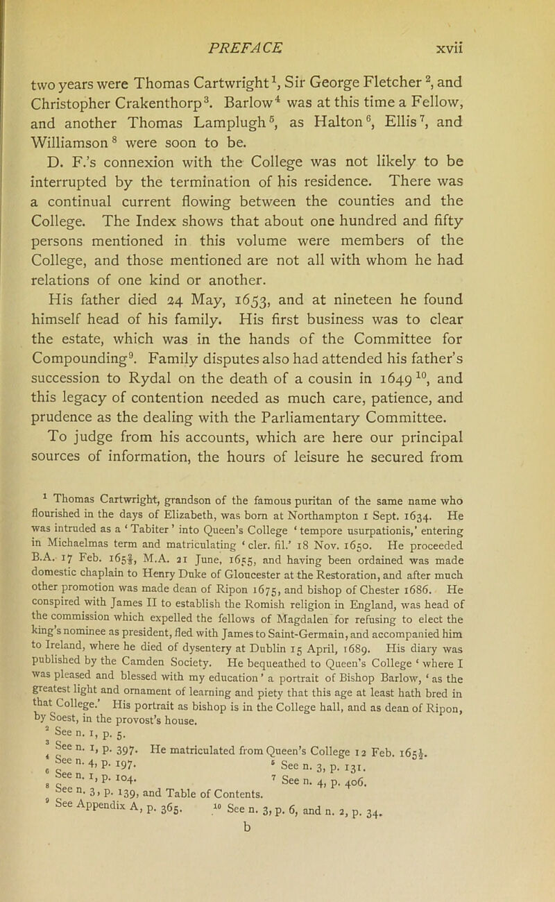 two years were Thomas Cartwright1, Sir George Fletcher2, and Christopher Crakenthorp3. Barlow4 was at this time a Fellow, and another Thomas Lamplugh5 *, as HaltonG, Ellis7, and Williamson8 were soon to be. D. F.’s connexion with the College was not likely to be interrupted by the termination of his residence. There was a continual current flowing between the counties and the College. The Index shows that about one hundred and fifty persons mentioned in this volume were members of the College, and those mentioned are not all with whom he had relations of one kind or another. His father died 24 May, 1653, and at nineteen he found himself head of his family. His first business was to clear the estate, which was in the hands of the Committee for Compounding9. Family disputes also had attended his father’s succession to Rydal on the death of a cousin in 1649 10, and this legacy of contention needed as much care, patience, and prudence as the dealing with the Parliamentary Committee. To judge from his accounts, which are here our principal sources of information, the hours of leisure he secured from 1 Thomas Cartwright, grandson of the famous puritan of the same name who flourished in the days of Elizabeth, was bom at Northampton i Sept. 1634. He was intruded as a ‘Tabiter’ into Queen’s College ‘tempore usurpationis,’ entering in Michaelmas term and matriculating ‘ cler. fil.’ 18 Nov. 1650. He proceeded B.A. 17 Feb. 165!, M.A. 21 June, 1655, and having been ordained was made domestic chaplain to Henry Duke of Gloucester at the Restoration, and after much other promotion was made dean of Ripon 1675, and bishop of Chester 1686. He conspired with James II to establish the Romish religion in England, was head of the commission which expelled the fellows of Magdalen for refusing to elect the king s nominee as president, fled with James to Saint-Germain, and accompanied him to Ireland, where he died of dysentery at Dublin 15 April, 1689. His diary was published by the Camden Society. Fie bequeathed to Queen’s College ‘ where I was pleased and blessed with my education ’ a portrait of Bishop Barlow, ‘ as the greatest light and ornament of learning and piety that this age at least hath bred in that College. His portrait as bishop is in the College hall, and as dean of Ripon, by Soest, in the provost’s house. 2 See n. 1, p. 5. 397* He matriculated from Queen’s College 12 Feb. 165 J. I97- s See n. 3, p. 131. I04- 7 See n. 4, p. 406. 139, and Table of Contents. See n. 1, p. See n. 4, p. See n. 1, p. See n. 3,p. See Appendix A, p. 365. See n. 3, p. 6, and n. 2, p. 34. b