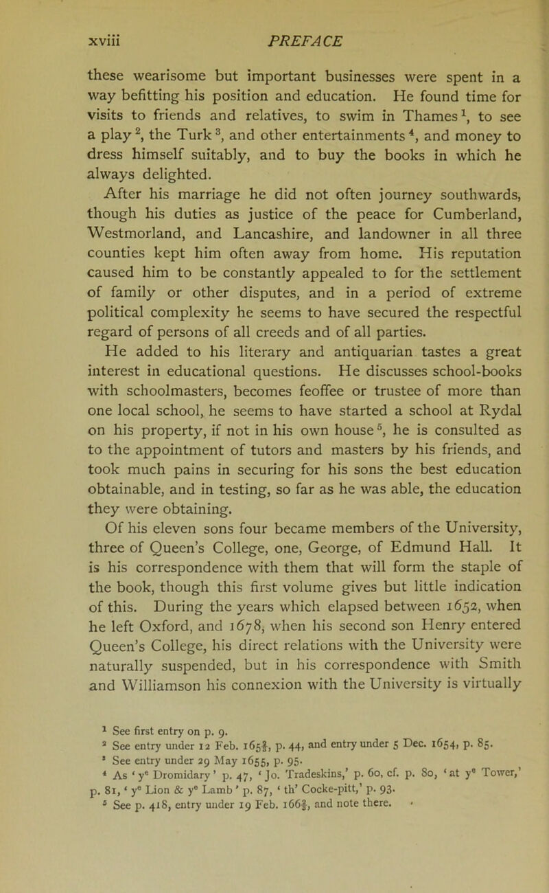 these wearisome but important businesses were spent in a way befitting his position and education. He found time for visits to friends and relatives, to swim in Thames1, to see a play2, the Turk3, and other entertainments4 5, and money to dress himself suitably, and to buy the books in which he always delighted. After his marriage he did not often journey southwards, though his duties as justice of the peace for Cumberland, Westmorland, and Lancashire, and landowner in all three counties kept him often away from home. His reputation caused him to be constantly appealed to for the settlement of family or other disputes, and in a period of extreme political complexity he seems to have secured the respectful regard of persons of all creeds and of all parties. He added to his literary and antiquarian tastes a great interest in educational questions. He discusses school-books with schoolmasters, becomes feoffee or trustee of more than one local school, he seems to have started a school at Rydal on his property, if not in his own house6, he is consulted as to the appointment of tutors and masters by his friends, and took much pains in securing for his sons the best education obtainable, and in testing, so far as he was able, the education they were obtaining. Of his eleven sons four became members of the University, three of Queen’s College, one, George, of Edmund Hall. It is his correspondence with them that will form the staple of the book, though this first volume gives but little indication of this. During the years which elapsed between 1652, when he left Oxford, and 1678, when his second son Henry entered Queen’s College, his direct relations with the University were naturally suspended, but in his correspondence with Smith and Williamson his connexion with the University is virtually 1 See first entry on p. 9. a See entry under 12 Feb. 165$, p. 44, an^ entry under 5 Dec. 16541 P- 85. s See entry under 29 May 1655, p. 95. * As ‘ye Dromidary’ p. 47, ‘Jo. Tradeskins,’ p. 60, cf. p. So, ‘at y° Tower,’ p. 81, * ye Lion & y° Lamb ’ p. 87, ‘ th’ Cocke-pitt,’ p. 93. 5 See p. 418, entry under 19 Feb. 166$, and note there.