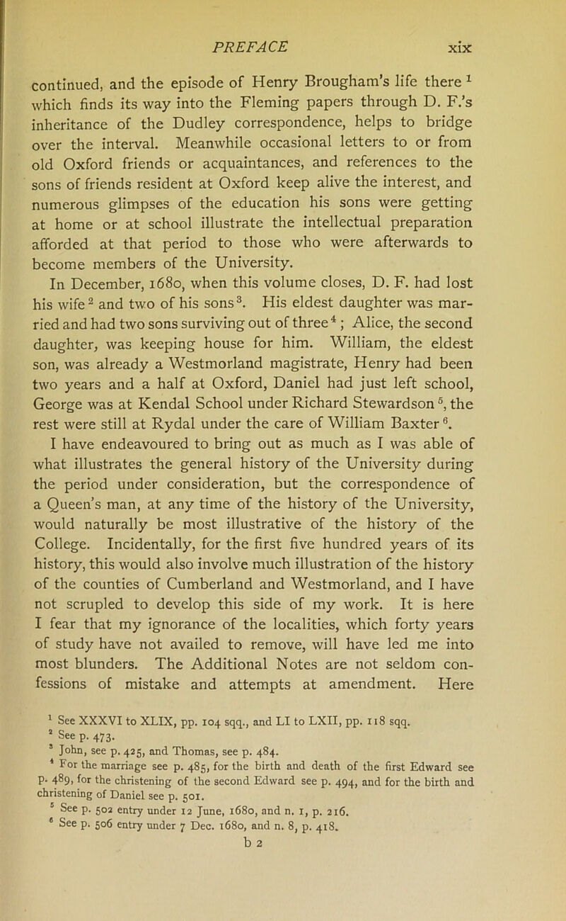 continued, and the episode of Henry Brougham’s life there 1 which finds its way into the Fleming papers through D. F.’s inheritance of the Dudley correspondence, helps to bridge over the interval. Meanwhile occasional letters to or from old Oxford friends or acquaintances, and references to the sons of friends resident at Oxford keep alive the interest, and numerous glimpses of the education his sons were getting at home or at school illustrate the intellectual preparation afforded at that period to those who were afterwards to become members of the University. In December, 1680, when this volume closes, D. F. had lost his wife2 and two of his sons3. His eldest daughter was mar- ried and had two sons surviving out of three4 ; Alice, the second daughter, was keeping house for him. William, the eldest son, was already a Westmorland magistrate, Henry had been two years and a half at Oxford, Daniel had just left school, George was at Kendal School under Richard Stewardson 5, the rest were still at Rydal under the care of William Baxter6. I have endeavoured to bring out as much as I was able of what illustrates the general history of the University during the period under consideration, but the correspondence of a Queen’s man, at any time of the history of the University, would naturally be most illustrative of the history of the College. Incidentally, for the first five hundred years of its history, this would also involve much illustration of the history of the counties of Cumberland and Westmorland, and I have not scrupled to develop this side of my work. It is here I fear that my ignorance of the localities, which forty years of study have not availed to remove, will have led me into most blunders. The Additional Notes are not seldom con- fessions of mistake and attempts at amendment. Here 1 See XXXVI to XLIX, pp. 104 sqq., and LI to LXII, pp. 118 sqq. 2 See p. 473. s John, see p. 425, and Thomas, see p. 484. I For the marriage see p. 485, for the birth and death of the first Edward see p. 489, for the christening of the second Edward see p. 494, and for the birth and christening of Daniel see p. 501. II See p. 502 entry under 12 June, 1680, and n. 1, p. 216. e See p. 506 entry under 7 Dec. 1680, and n. 8, p. 418. b 2