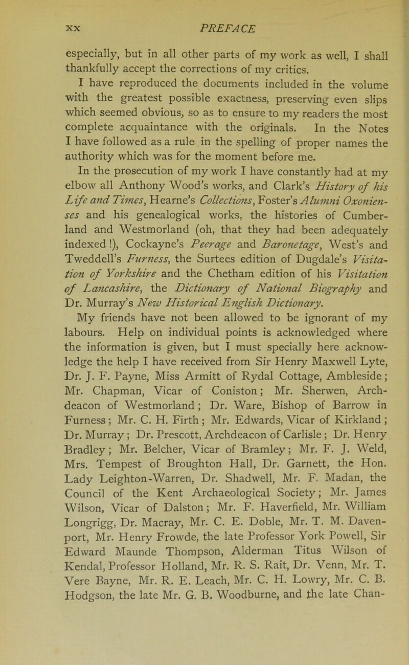 especially, but in all other parts of my work as well, I shall thankfully accept the corrections of my critics. I have reproduced the documents included in the volume with the greatest possible exactness, preserving even slips which seemed obvious, so as to ensure to my readers the most complete acquaintance with the originals. In the Notes I have followed as a rule in the spelling of proper names the authority which was for the moment before me. In the prosecution of my work I have constantly had at my elbow all Anthony Wood’s works, and Clark’s History of his Life and Times, Hearne’s Collections, Foster’s Alumni Oxonien- ses and his genealogical works, the histories of Cumber- land and Westmorland (oh, that they had been adequately indexed !), Cockayne’s Peerage and Baronetage, West’s and TWeddell’s Furness, the Surtees edition of Dugdale’s Visita- tion of Yorkshire and the Chetham edition of his Visitation of Lancashire, the Dictionary of National Biography and Dr. Murray’s New Historical English Dictionary. My friends have not been allowed to be ignorant of my labours. Help on individual points is acknowledged where the information is given, but I must specially here acknow- ledge the help I have received from Sir Henry Maxwell Lyte, Dr. J. F. Payne, Miss Armitt of Rydal Cottage, Ambleside; Mr. Chapman, Vicar of Coniston; Mr. Sherwen, Arch- deacon of Westmorland ; Dr. Ware, Bishop of Barrow in Furness ; Mr. C. H. Firth ; Mr. Edwards, Vicar of Kirkland ; Dr. Murray; Dr. Prescott, Archdeacon of Carlisle ; Dr. Henry Bradley; Mr. Belcher, Vicar of Bramley; Mr. F. J. Weld, Mrs. Tempest of Broughton Hall, Dr. Garnett, the Hon. Lady Leighton-Warren, Dr. Shadwell, Mr. F. Madan, the Council of the Kent Archaeological Society; Mr. James Wilson, Vicar of Dalston; Mr. F. Haverfield, Mr. William Longrigg, Dr. Macray, Mr. C. E. Doble, Mr. T. M. Daven- port, Mr. Henry Frowde, the late Professor York Powell, Sir Edward Maunde Thompson, Alderman Titus Wilson of Kendal, Professor Holland, Mr. R. S. Rait, Dr. Venn, Mr. T. Vere Bayne, Mr. R. E. Leach, Mr. C. H. Lowry, Mr. C. B. Hodgson, the late Mr. G. B. Woodburne, and the late Chan-