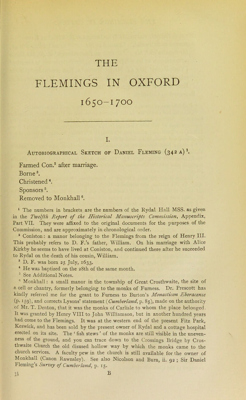 THE FLEMINGS IN OXFORD 1650-1700 1. Autobiographical Sketch of Daniel Fleming (342 a)1. Farmed Con.2 after marriage. Borne3. Christened4. Sponsors 5. Removed to Monkhall6. 1 The numbers in brackets are the numbers of the Rydal Hall MSS. as given in the Twelfth Report of the Historical Manuscripts Commission, Appendix, Part VII. They were affixed to the original documents for the purposes of the Commission, and are approximately in chronological order. 3 Coniston: a manor belonging to the Flemings from the reign of Henry III. This probably refers to D. F.’s father, William. On his marriage with Alice Kirkby he seems to have lived at Coniston, and continued there after he succeeded to Rydal on the death of his cousin, William. 3 D. F. was bom 25 July, 1633. 4 He was baptized on the 28th of the same month. 5 See Additional Notes. B Monkhall: a small manor in the township of Great Crosthwaite, the site of a cell or chantry, formerly belonging to the monks of Furness. Dr. Prescott has kindly referred me for the grant to Furness to Burton’s Monasticon Eboracense (P- 159), and corrects Lysons’ statement (Cumberland, p. 85), made on the authority of Mr. T. Denton, that it was the monks of Carlisle to whom the place belonged. It was granted by Henry VIII to John Williamson, but in another hundred years had come to the Flemings. It was at the western end of the present Fitz Park, Keswick, and has been sold by the present owner of Rydal and a cottage hospital erected on its site. The ‘ fish stews ’ of the monks are still visible in the uneven- ness of the ground, and you can trace down to the Crossings Bridge by Cros- thwaite Church the old disused hollow way by which the monks came to the church services. A faculty pew in the church is still available for the owner of Monkhall (Canon Rawnsley). See also Nicolson and Bum, ii. 92 ; Sir Daniel Fleming’s Survey of Cumberland, p. 15. li B