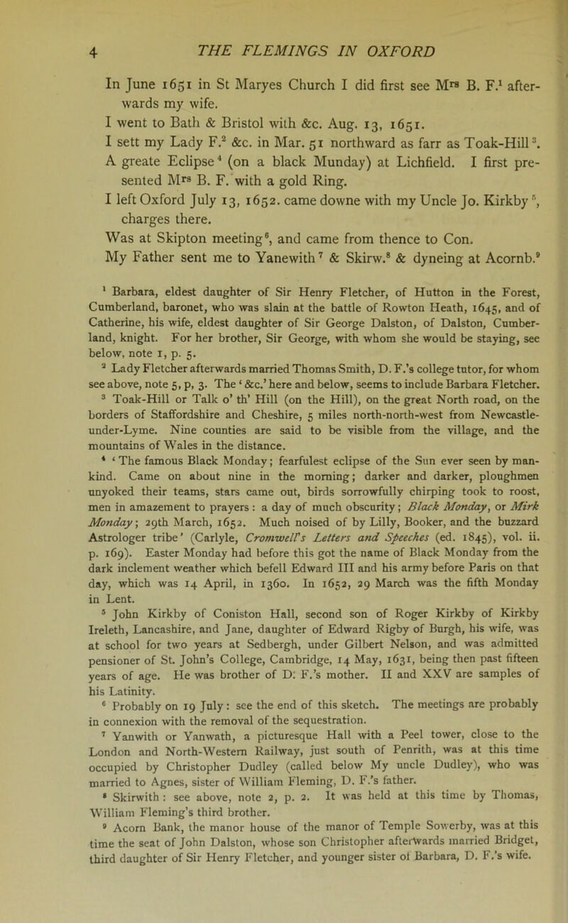 In June 1651 in St Maryes Church I did first see M™ B. F.1 after- wards my wife. I went to Bath & Bristol with &c. Aug. 13, 1651. I sett my Lady F.2 &c. in Mar. 51 northward as farr as Toak-Hill3. A greate Eclipse 4 (on a black Munday) at Lichfield. I first pre- sented Mra B. F. with a gold Ring. I left Oxford July 13, 1652. came downe with my Uncle Jo. Kirkby charges there. Was at Skipton meeting6, and came from thence to Con. My Father sent me to Yanewith7 & Skirw.8 & dyneing at Acornb.9 1 Barbara, eldest daughter of Sir Henry Fletcher, of Hutton in the Forest, Cumberland, baronet, who was slain at the battle of Rowton Heath, 1645, and of Catherine, his wife, eldest daughter of Sir George Dalston, of Dalston, Cumber- land, knight. For her brother, Sir George, with whom she would be staying, see below, note x, p. 5. 2 Lady Fletcher afterwards married Thomas Smith, D. F.’s college tutor, for whom see above, note 5, p, 3. The ‘ &c.’ here and below, seems to include Barbara Fletcher. 3 Toak-Hill or Talk o’ th’ Hill (on the Hill), on the great North road, on the borders of Staffordshire and Cheshire, 5 miles north-north-west from Newcastle- under-Lyme. Nine counties are said to be visible from the village, and the mountains of Wales in the distance. 4 ‘ The famous Black Monday; fearfulest eclipse of the Sun ever seen by man- kind. Came on about nine in the morning; darker and darker, ploughmen unyoked their teams, stars came out, birds sorrowfully chirping took to roost, men in amazement to prayers : a day of much obscurity; Black Monday, or Mirk Monday, 29th March, 1652. Much noised of by Lilly, Booker, and the buzzard Astrologer tribe’ (Carlyle, Cromwells Letters and Speeches (ed. 1845), vol. ii. p. 169). Easter Monday had before this got the name of Black Monday from the dark inclement weather which befell Edward III and his army before Paris on that day, which was 14 April, in 1360. In 1652, 29 March was the fifth Monday in Lent. 5 John Kirkby of Coniston Hall, second son of Roger Kirkby of Kirkby Ireleth, Lancashire, and Jane, daughter of Edward Rigby of Burgh, his wife, was at school for two years at Sedbergh, under Gilbert Nelson, and was admitted pensioner of St. John’s College, Cambridge, 14 May, 1631, being then past fifteen years of age. He was brother of D: F.’s mother. II and XXV are samples of his Latinity. 6 Probably on 19 July : see the end of this sketch. The meetings are probably in connexion with the removal of the sequestration. 7 Yanwith or Yanwath, a picturesque Hall with a Peel tower, close to the London and North-Western Railway, just south of Penrith, was at this time occupied by Christopher Dudley (called below My uncle Dudley), who was married to Agnes, sister of William Fleming, D. F.’s father. • Skirwith : see above, note 2, p. 2. It was held at this time by Thomas, William Fleming’s third brother. 9 Acorn Bank, the manor house of the manor of Temple Sowerby, was at this time the seat of John Dalston, whose son Christopher afterwards married Bridget, third daughter of Sir Henry Fletcher, and younger sister ol Barbara, D. F.’s wife.