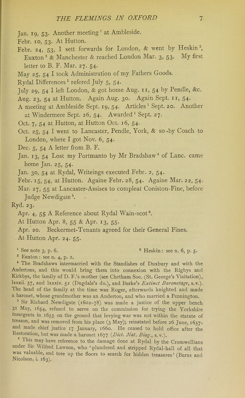 Jan. 19, 53. Another meeting1 at Ambleside. Febr. 10, 53. At Hutton. Febr. 24, 53, I sett forwards for London, & went by Heskin2, Euxton3 & Manchester & reached London Mar. 3, 53. My first letter to B. F. Mar. 27. 54. May 25, 54 I took Administration of my Fathers Goods. Rydal Differences1 refered July 5, 54. July 29, 54 I left London, & got home Aug. 11, 54 by Pendle, &c. Aug. 23, 54 at Hutton. Again Aug. 30. Again Sept, n, 54. A meeting at Ambleside Sept. 19, 54. Articles1 Sept. 20. Another at Windermere Sept. 26, 54. Awarded1 Sept. 27. Oct. 7, 54 at Hutton, at Hutton Oct. 16, 54. Oct. 25, 54 I went to Lancaster, Pendle, York, & so -by Coach to London, where I got Nov. 6, 54. Dec. 5, 54 A letter from B. F. Jan. 13, 54 Lost my Portmanto by Mr Bradshaw4 of Lane, came home Jan. 25, 54. Jan. 30, 54 at Rydal, Writeings executed Febr. 2, 54. Febr. 15, 54, at Hutton. Againe Febr. 28, 54. Againe Mar. 22, 54. Mar. 27, 55 at Lancaster-Assises to compleat Coniston-Fine, before Judge Newdigate5. Ryd. 23. Apr. 4, 55 A Reference about Rydal Wain-scot6. At Hutton Apr. 8, 55 & Apr. 13, 55. Apr. 20. Beckermet-Tenants agreed for their General Fines. At Hutton Apr. 24. 55. 1 See note 3, p. 6. 3 Heskin : see n. 6, p. 5. 3 Euxton : see n. 4, p. 2. 4 The Bradshaws intermarried with the Standishes of Duxbury and with the Andertons, and this would bring them into connexion with the Rigbys and Kirkbys, the family of D. F.’s mother (see Chetham Soc. (St. George’s Visitation), lxxxii. 57, and lxxxiv. 52 (Dugdale’s do.), and Burke’s Extinct Baronetage, s.v.). The head of the family at the time was Roger, afterwards knighted and made a baronet, whose grandmother was an Anderton, and who married a Pennington. 5 Sir Richard Newdigate (1602-78) was made a justice of the upper bench 31 May, 1654, refused to serve on the commission for trying the Yorkshire insurgents in 1655 on tire ground that levying war was not within the statute of treason, and was removed from his place (3 May); reinstated before 26 June, 16571 and made chief justice 17 January, 1660. Ide ceased to hold office after the Restoration, but was made a baronet 1677 {Diet. Nat. Biog., s.v.). 0 This may have reference to the damage done at Rydal by the Cromwellians under Sir Wilfred Lawson, who ‘plundered and stripped Rydal-hall of all that was valuable, and tore up the floors to search for hidden treasures ’ (Burns and Nicolson, i. 163).